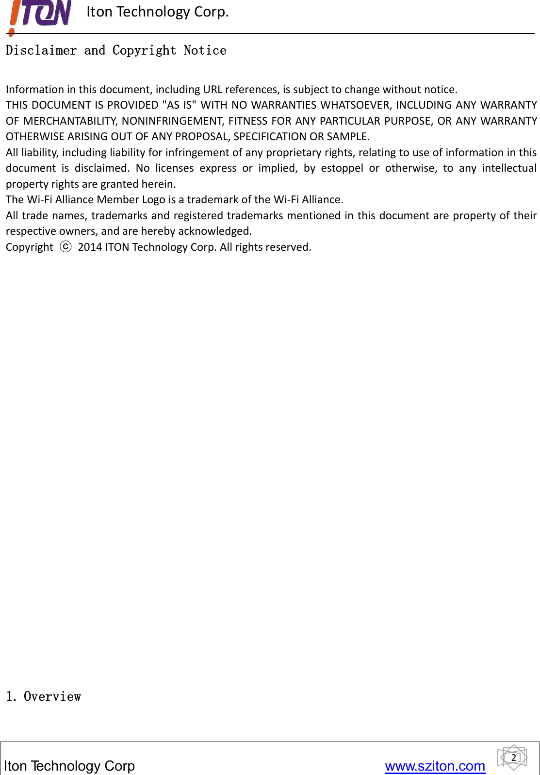 2ItonTechnology Corp www.sziton.comIton Technology Corp.Disclaimer and Copyright NoticeInformation in this document, including URL references, is subject to change without notice.THIS DOCUMENT IS PROVIDED &quot;AS IS&quot; WITH NO WARRANTIES WHATSOEVER, INCLUDINGANYWARRANTYOF MERCHANTABILITY, NONINFRINGEMENT, FITNESS FOR ANY PARTICULAR PURPOSE, OR ANY WARRANTYOTHERWISE ARISING OUT OF ANY PROPOSAL, SPECIFICATION OR SAMPLE.All liability, including liability for infringement of any proprietary rights, relating to use of information in thisdocument is disclaimed. No licenses express or implied, by estoppel or otherwise, to any intellectualproperty rights are granted herein.The Wi‐Fi Alliance Member Logo is a trademark of the Wi‐Fi Alliance.All trade names, trademarks and registered trademarks mentioned in this document are property of theirrespective owners, and are hereby acknowledged.Copyright ⓒ2014 ITON Technology Corp. All rights reserved.1. Overview