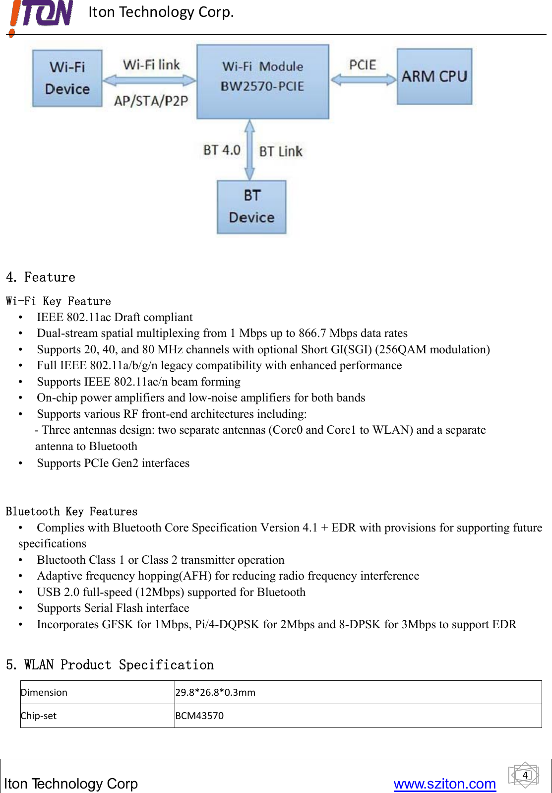 4ItonTechnology Corp www.sziton.comIton Technology Corp.4. FeatureWi-Fi Key Feature• IEEE 802.11ac Draft compliant• Dual-stream spatial multiplexing from 1 Mbps up to 866.7 Mbps data rates• Supports 20, 40, and 80 MHz channels with optional Short GI(SGI) (256QAM modulation)• Full IEEE 802.11a/b/g/n legacy compatibility with enhanced performance• Supports IEEE 802.11ac/n beam forming• On-chip power amplifiers and low-noise amplifiers for both bands• Supports various RF front-end architectures including:- Three antennas design: two separate antennas (Core0 and Core1 to WLAN) andaseparateantenna to Bluetooth• Supports PCIe Gen2 interfacesBluetooth Key Features• Complies with Bluetooth Core Specification Version 4.1 + EDR with provisions for supporting futurespecifications• Bluetooth Class 1 or Class 2 transmitter operation• Adaptive frequency hopping(AFH) for reducing radio frequency interference• USB 2.0 full-speed (12Mbps) supported for Bluetooth• Supports Serial Flash interface• Incorporates GFSK for 1Mbps, Pi/4-DQPSK for 2Mbps and 8-DPSK for 3Mbps to support EDR5. WLAN Product SpecificationDimension 29.8*26.8*0.3mmChip‐set BCM43570