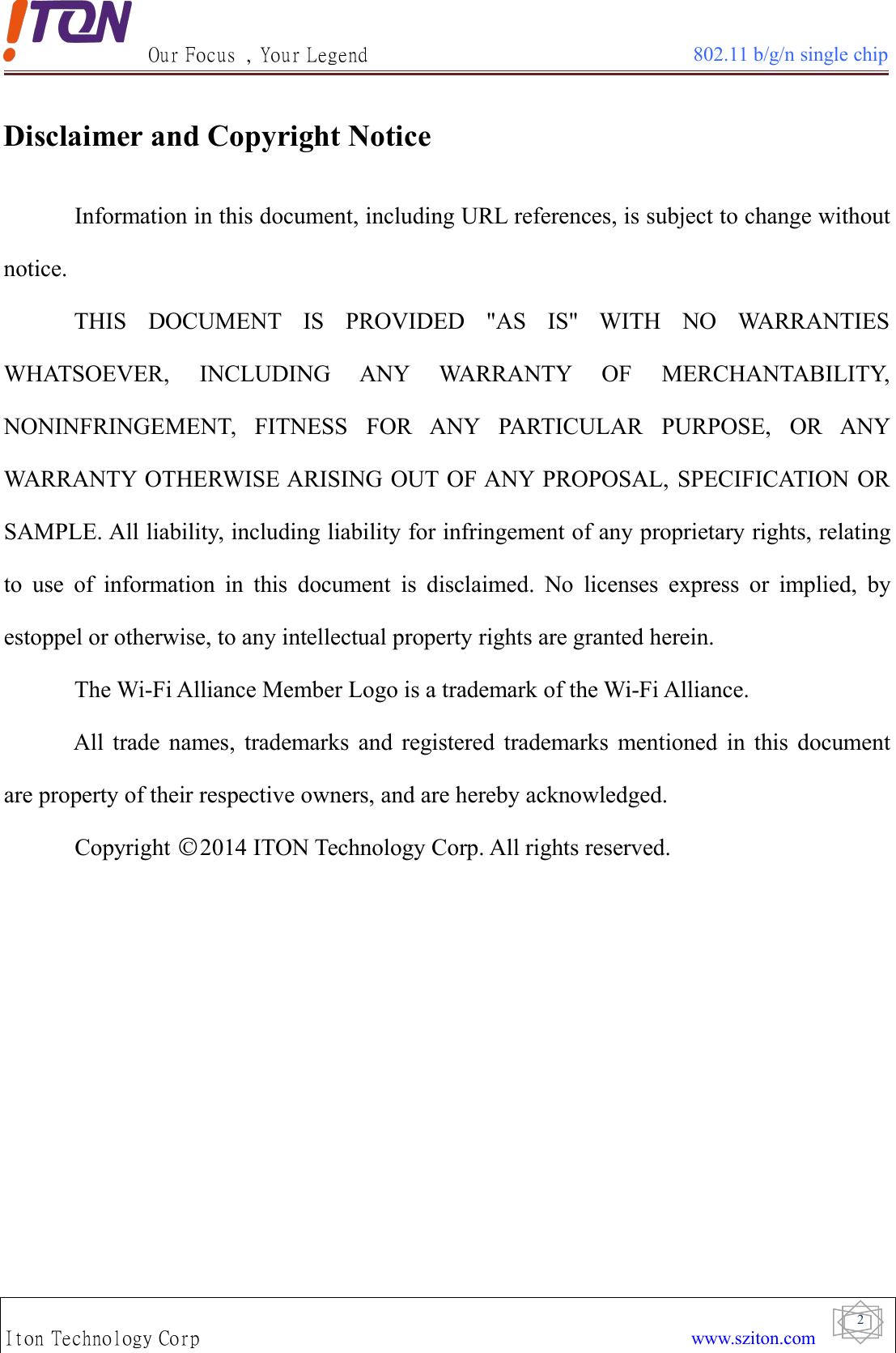 Our Focus , Your Legend 802.11 b/g/n single chipIton Technology Corp www.sziton.com2Disclaimer and Copyright NoticeInformation in this document, including URL references, is subject to change withoutnotice.THIS DOCUMENT IS PROVIDED &quot;AS IS&quot; WITH NO WARRANTIESWHATSOEVER, INCLUDING ANY WARRANTY OF MERCHANTABILITY,NONINFRINGEMENT, FITNESS FOR ANY PARTICULAR PURPOSE, OR ANYWARRANTY OTHERWISE ARISING OUT OF ANY PROPOSAL, SPECIFICATION ORSAMPLE. All liability, including liability for infringement of any proprietary rights, relatingto use of information in this document is disclaimed. No licenses express or implied, byestoppel or otherwise, to any intellectual property rights are granted herein.The Wi-Fi Alliance Member Logo is a trademark of the Wi-Fi Alliance.All trade names, trademarks and registered trademarks mentioned in this documentare property of their respective owners, and are hereby acknowledged.Copyright ○C2014 ITON Technology Corp. All rights reserved.