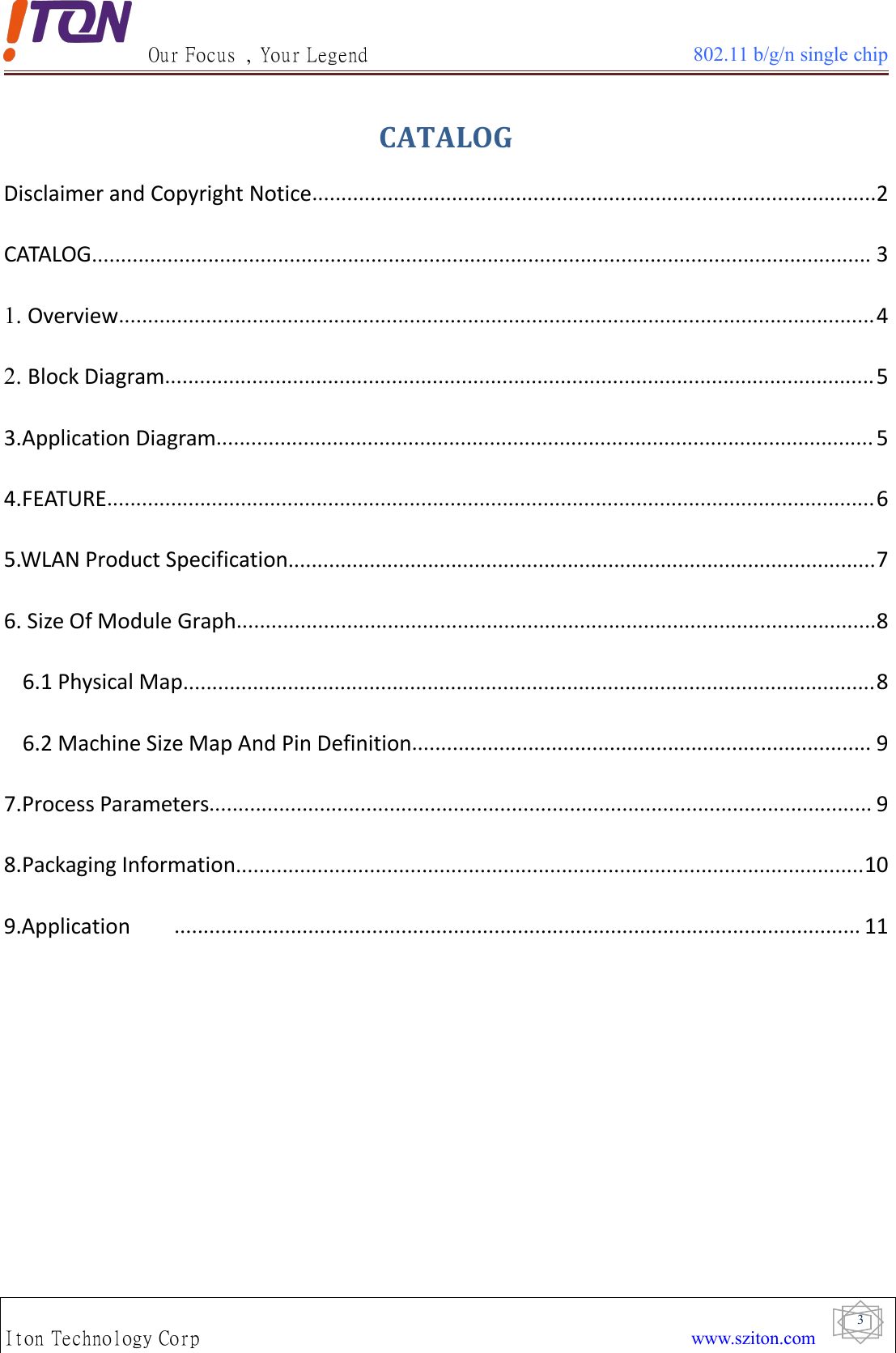 Our Focus , Your Legend 802.11 b/g/n single chipIton Technology Corp www.sziton.com3CATALOGDisclaimer and Copyright Notice.................................................................................................2CATALOG...................................................................................................................................... 31. Overview..................................................................................................................................42. Block Diagram..........................................................................................................................53.Application Diagram................................................................................................................. 54.FEATURE....................................................................................................................................65.WLAN Product Specification.....................................................................................................76. Size Of Module Graph..............................................................................................................86.1 Physical Map.......................................................................................................................86.2 Machine Size Map And Pin Definition............................................................................... 97.Process Parameters.................................................................................................................. 98.Packaging Information............................................................................................................109.Application ...................................................................................................................... 11