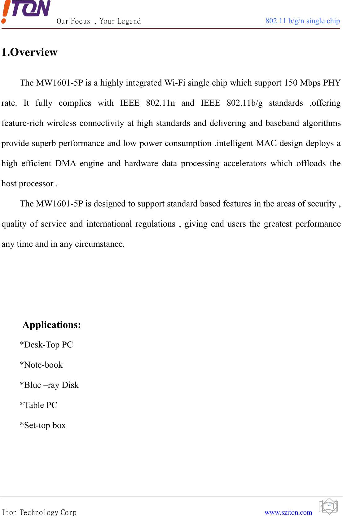 Our Focus , Your Legend 802.11 b/g/n single chipIton Technology Corp www.sziton.com41.OverviewThe MW1601-5P is a highly integrated Wi-Fi single chip which support 150 Mbps PHYrate. It fully complies with IEEE 802.11n and IEEE 802.11b/g standards ,offeringfeature-rich wireless connectivity at high standards and delivering and baseband algorithmsprovide superb performance and low power consumption .intelligent MAC design deploys ahigh efficient DMA engine and hardware data processing accelerators which offloads thehost processor .The MW1601-5P is designed to support standard based features in the areas of security ,quality of service and international regulations , giving end users the greatest performanceany time and in any circumstance.Applications:*Desk-Top PC*Note-book*Blue –ray Disk*Table PC*Set-top box