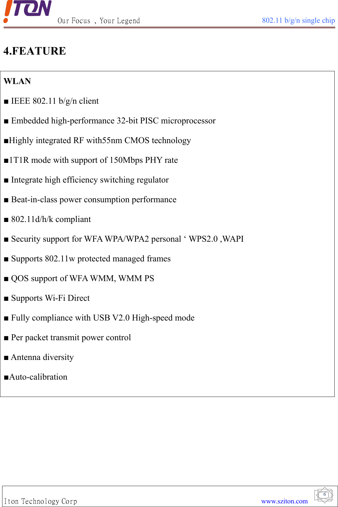 Our Focus , Your Legend 802.11 b/g/n single chipIton Technology Corp www.sziton.com64.FEATUREWLAN■ IEEE 802.11 b/g/n client■ Embedded high-performance 32-bit PISC microprocessor■Highly integrated RF with55nm CMOS technology■1T1R mode with support of 150Mbps PHY rate■ Integrate high efficiency switching regulator■ Beat-in-class power consumption performance■ 802.11d/h/k compliant■ Security support for WFA WPA/WPA2 personal ‘ WPS2.0 ,WAPI■ Supports 802.11w protected managed frames■ QOS support of WFA WMM, WMM PS■ Supports Wi-Fi Direct■ Fully compliance with USB V2.0 High-speed mode■ Per packet transmit power control■ Antenna diversity■Auto-calibration