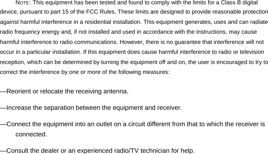 NOTE: This equipment has been tested and found to comply with the limits for a Class B digital device, pursuant to part 15 of the FCC Rules. These limits are designed to provide reasonable protection against harmful interference in a residential installation. This equipment generates, uses and can radiate radio frequency energy and, if not installed and used in accordance with the instructions, may cause harmful interference to radio communications. However, there is no guarantee that interference will not occur in a particular installation. If this equipment does cause harmful interference to radio or television reception, which can be determined by turning the equipment off and on, the user is encouraged to try to correct the interference by one or more of the following measures: —Reorient or relocate the receiving antenna. —Increase the separation between the equipment and receiver. —Connect the equipment into an outlet on a circuit different from that to which the receiver is connected. —Consult the dealer or an experienced radio/TV technician for help. 