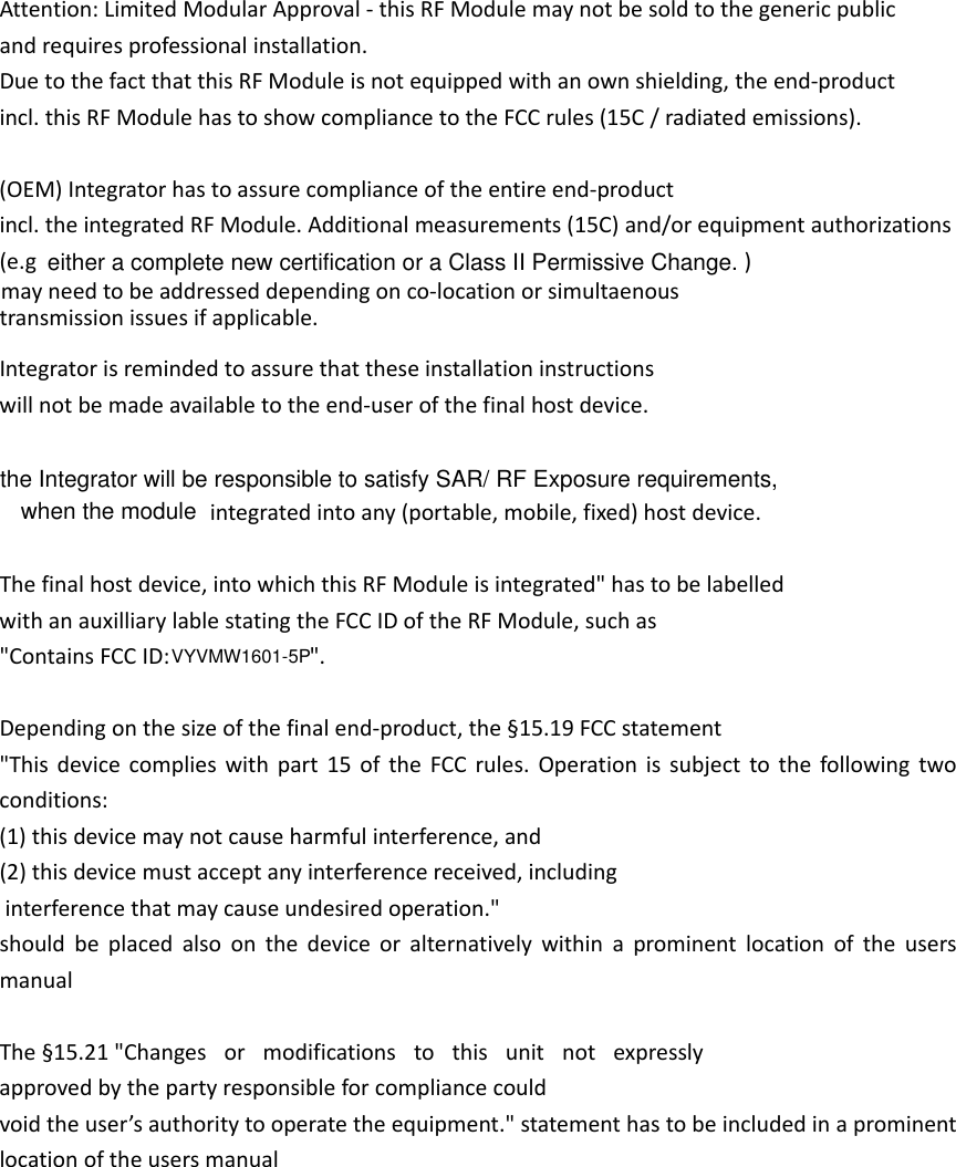 Attention:LimitedModularApproval‐thisRFModulemaynotbesoldtothegenericpublicandrequiresprofessionalinstallation.DuetothefactthatthisRFModuleisnotequippedwithanownshielding,theend‐productincl.thisRFModulehastoshowcompliancetotheFCCrules(15C/radiatedemissions).(OEM)Integratorhastoassurecomplianceoftheentireend‐productincl.theintegratedRFModule.Additionalmeasurements(15C)and/orequipmentauthorizations(e.gmayneedtobeaddresseddependingonco‐locationorsimultaenoustransmissionissuesifapplicable.Integratorisremindedtoassurethattheseinstallationinstructionswillnotbemadeavailabletotheend‐userofthefinalhostdevice.   integratedintoany(portable,mobile,fixed)hostdevice.Thefinalhostdevice,intowhichthisRFModuleisintegrated&quot;hastobelabelledwithanauxilliarylablestatingtheFCCIDoftheRFModule,suchas&quot;ContainsFCCID: Dependingonthesizeofthefinalend‐product,the§15.19FCCstatement&quot;Thisdevicecomplieswithpart15oftheFCCrules.Operationissubjecttothefollowingtwoconditions:(1)thisdevicemaynotcauseharmfulinterference,and(2)thisdevicemustacceptanyinterferencereceived,includinginterferencethatmaycauseundesiredoperation.&quot;shouldbeplacedalsoonthedeviceoralternativelywithinaprominentlocationoftheusersmanualThe§15.21&quot;Changes or modifications to this unit not expresslyapprovedbythepartyresponsibleforcompliancecouldvoidtheuser’sauthoritytooperatetheequipment.&quot;statementhastobeincludedinaprominentlocationoftheusersmanual&quot;.)either a complete new certification or a Class II Permissive Change. the Integrator will be responsible to satisfy SAR/ RF Exposure requirements,when the moduleVYVMW1601-5P