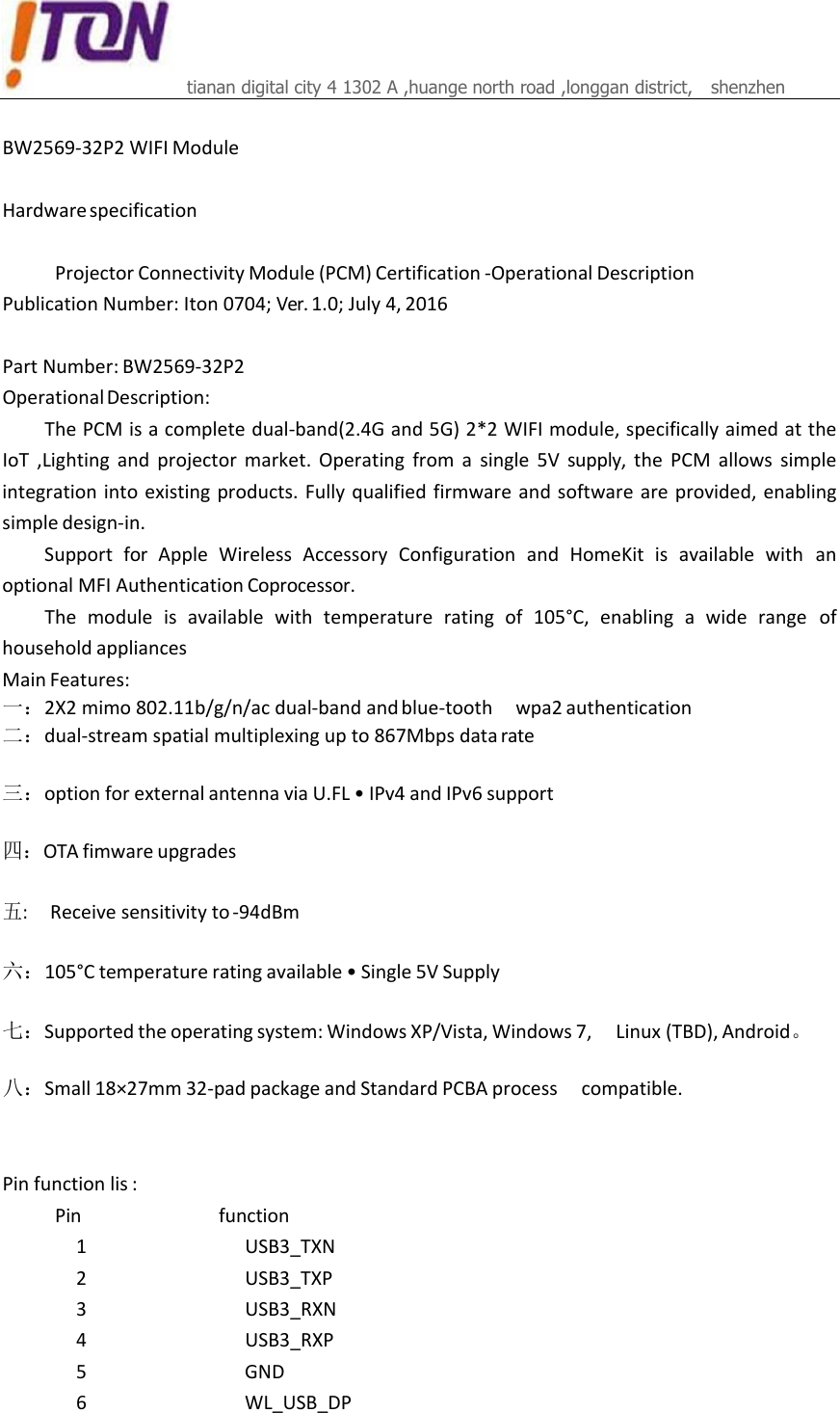 tianan digital city 4 1302 A ,huange north road ,longgan district,   shenzhen    BW2569‐32P2WIFIModuleHardwarespecificationProjectorConnectivityModule(PCM)Certification‐OperationalDescriptionPublicationNumber:Iton0704;Ver.1.0;July4,2016PartNumber:BW2569‐32P2OperationalDescription:ThePCMisacompletedual‐band(2.4Gand5G)2*2WIFImodule,specificallyaimedattheIoT ,Lighting and projector market.Operatingfromasingle5Vsupply, the PCM allows simpleintegrationintoexistingproducts.Fullyqualifiedfirmwareandsoftwareareprovided,enablingsimpledesign‐in.Support for Apple Wireless Accessory Configuration and HomeKit is available with anoptionalMFIAuthenticationCoprocessor.The module is available with temperature rating of 105°C, enabling a wide range ofhouseholdappliancesMainFeatures:一：2X2mimo802.11b/g/n/acdual‐bandandblue‐tooth wpa2authentication二：dual‐streamspatialmultiplexingupto867Mbpsdatarate三：optionforexternalantennaviaU.FL•IPv4andIPv6support四：OTAfimwareupgrades五:Receivesensitivityto‐94dBm六：105°Ctemperatureratingavailable•Single5VSupply七：Supportedtheoperatingsystem:WindowsXP/Vista,Windows7, Linux(TBD),Android。 八：Small18×27mm32‐padpackageandStandardPCBAprocess compatible.Pinfunctionlis:Pin function1 USB3_TXN2 USB3_TXP3 USB3_RXN4 USB3_RXP5 GND6 WL_USB_DP