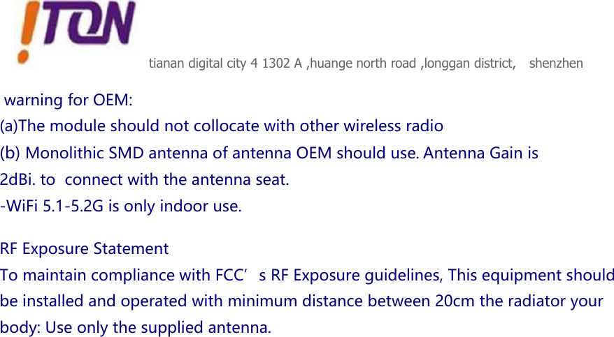 tianan digital city 4 1302 A ,huange north road ,longgan district,   shenzhen  warningforOEM:(a)Themoduleshouldnotcollocatewithotherwirelessradio(b)MonolithicSMDantennaofantennaOEMshoulduse.AntennaGainis2dBi.toconnectwiththeantennaseat.-WiFi5.1-5.2Gisonlyindooruse. RFExposureStatementTomaintaincompliancewithFCC’sRFExposureguidelines,Thisequipmentshouldbeinstalledandoperatedwithminimumdistancebetween20cmtheradiatoryourbody:Useonlythesuppliedantenna.         