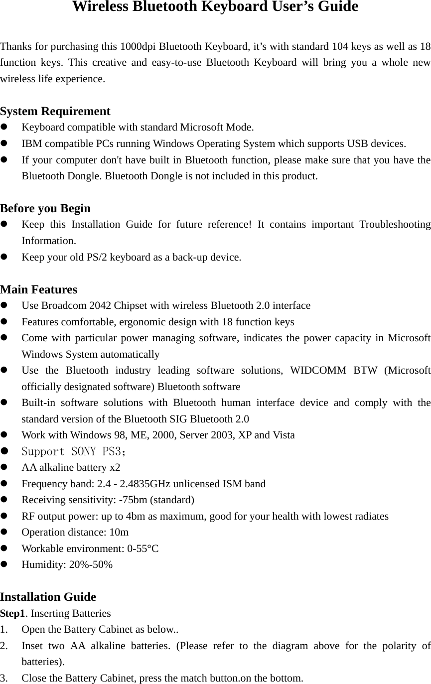 Wireless Bluetooth Keyboard User’s Guide  Thanks for purchasing this 1000dpi Bluetooth Keyboard, it’s with standard 104 keys as well as 18 function keys. This creative and easy-to-use Bluetooth Keyboard will bring you a whole new wireless life experience.  System Requirement z Keyboard compatible with standard Microsoft Mode. z IBM compatible PCs running Windows Operating System which supports USB devices. z If your computer don&apos;t have built in Bluetooth function, please make sure that you have the Bluetooth Dongle. Bluetooth Dongle is not included in this product.  Before you Begin z Keep this Installation Guide for future reference! It contains important Troubleshooting Information. z Keep your old PS/2 keyboard as a back-up device.  Main Features z Use Broadcom 2042 Chipset with wireless Bluetooth 2.0 interface z Features comfortable, ergonomic design with 18 function keys z Come with particular power managing software, indicates the power capacity in Microsoft Windows System automatically z Use the Bluetooth industry leading software solutions, WIDCOMM BTW (Microsoft officially designated software) Bluetooth software z Built-in software solutions with Bluetooth human interface device and comply with the standard version of the Bluetooth SIG Bluetooth 2.0 z Work with Windows 98, ME, 2000, Server 2003, XP and Vista z Support SONY PS3； z AA alkaline battery x2 z Frequency band: 2.4 - 2.4835GHz unlicensed ISM band z Receiving sensitivity: -75bm (standard) z RF output power: up to 4bm as maximum, good for your health with lowest radiates z Operation distance: 10m z Workable environment: 0-55°C z Humidity: 20%-50%  Installation Guide Step1. Inserting Batteries 1. Open the Battery Cabinet as below.. 2. Inset two AA alkaline batteries. (Please refer to the diagram above for the polarity of batteries). 3. Close the Battery Cabinet, press the match button.on the bottom. 
