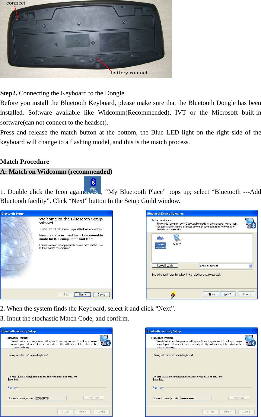   Step2. Connecting the Keyboard to the Dongle. Before you install the Bluetooth Keyboard, please make sure that the Bluetooth Dongle has been installed. Software available like Widcomm(Recommended), IVT or the Microsoft built-in software(can not connect to the headset). Press and release the match button at the bottom, the Blue LED light on the right side of the keyboard will change to a flashing model, and this is the match process.    Match Procedure A: Match on Widcomm (recommended) 1. Double click the Icon again , “My Bluetooth Place” pops up; select “Bluetooth ---Add Bluetooth facility”. Click “Next” button In the Setup Guild window.             2. When the system finds the Keyboard, select it and click “Next”. 3. Input the stochastic Match Code, and confirm.             