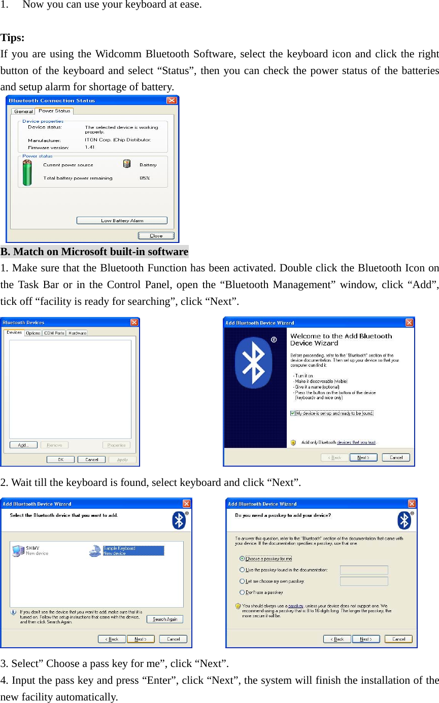 1. Now you can use your keyboard at ease.  Tips: If you are using the Widcomm Bluetooth Software, select the keyboard icon and click the right button of the keyboard and select “Status”, then you can check the power status of the batteries and setup alarm for shortage of battery.   B. Match on Microsoft built-in software 1. Make sure that the Bluetooth Function has been activated. Double click the Bluetooth Icon on the Task Bar or in the Control Panel, open the “Bluetooth Management” window, click “Add”, tick off “facility is ready for searching”, click “Next”.                  2. Wait till the keyboard is found, select keyboard and click “Next”.         3. Select” Choose a pass key for me”, click “Next”. 4. Input the pass key and press “Enter”, click “Next”, the system will finish the installation of the new facility automatically. 