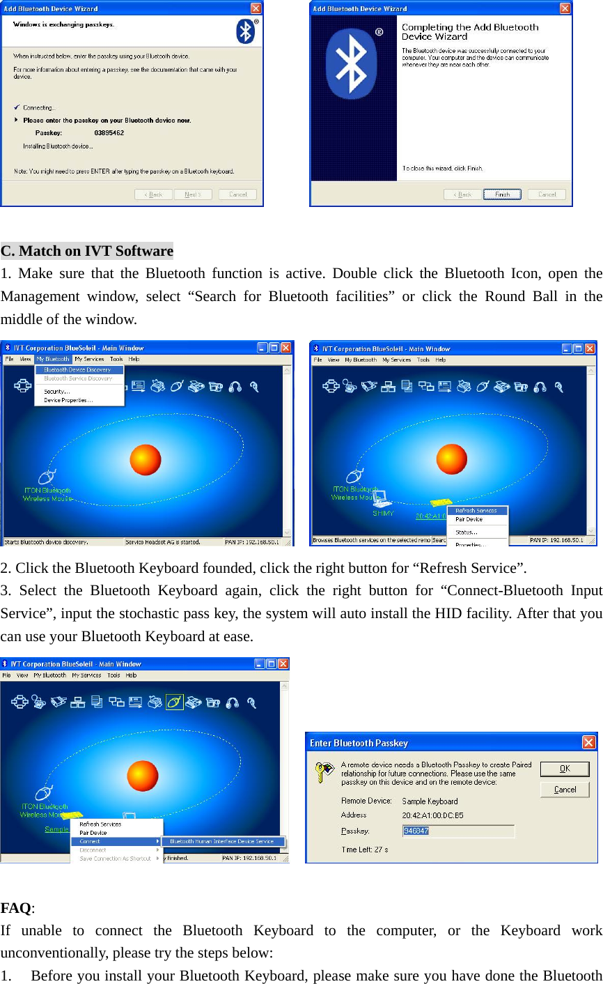          C. Match on IVT Software 1. Make sure that the Bluetooth function is active. Double click the Bluetooth Icon, open the Management window, select “Search for Bluetooth facilities” or click the Round Ball in the middle of the window.     2. Click the Bluetooth Keyboard founded, click the right button for “Refresh Service”. 3. Select the Bluetooth Keyboard again, click the right button for “Connect-Bluetooth Input Service”, input the stochastic pass key, the system will auto install the HID facility. After that you can use your Bluetooth Keyboard at ease.      FAQ: If unable to connect the Bluetooth Keyboard to the computer, or the Keyboard work unconventionally, please try the steps below: 1. Before you install your Bluetooth Keyboard, please make sure you have done the Bluetooth 