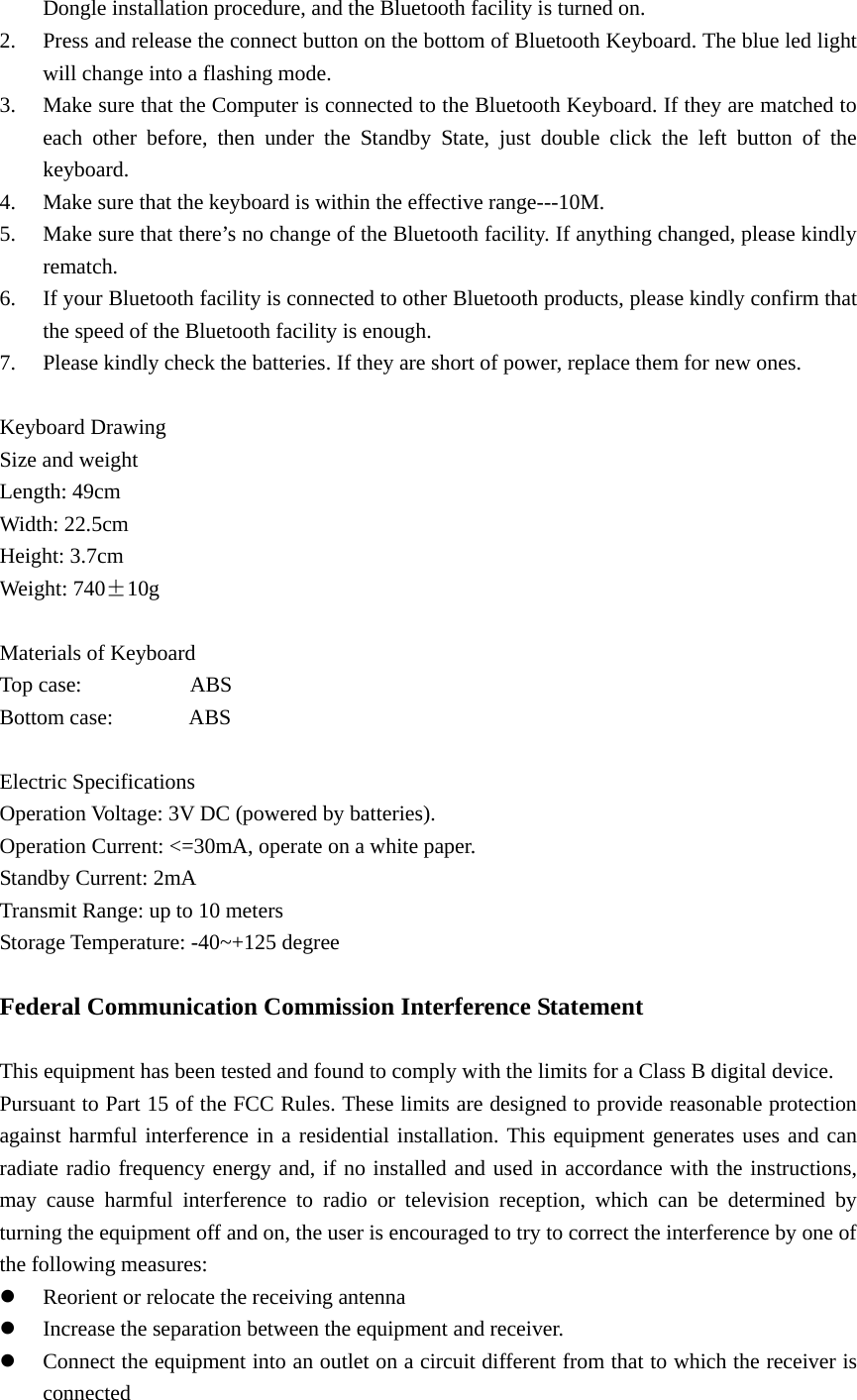 Dongle installation procedure, and the Bluetooth facility is turned on. 2. Press and release the connect button on the bottom of Bluetooth Keyboard. The blue led light will change into a flashing mode. 3. Make sure that the Computer is connected to the Bluetooth Keyboard. If they are matched to each other before, then under the Standby State, just double click the left button of the keyboard. 4. Make sure that the keyboard is within the effective range---10M. 5. Make sure that there’s no change of the Bluetooth facility. If anything changed, please kindly rematch. 6. If your Bluetooth facility is connected to other Bluetooth products, please kindly confirm that the speed of the Bluetooth facility is enough. 7. Please kindly check the batteries. If they are short of power, replace them for new ones.  Keyboard Drawing Size and weight Length: 49cm Width: 22.5cm Height: 3.7cm Weight: 740±10g  Materials of Keyboard Top case:          ABS Bottom case:       ABS  Electric Specifications Operation Voltage: 3V DC (powered by batteries). Operation Current: &lt;=30mA, operate on a white paper. Standby Current: 2mA Transmit Range: up to 10 meters Storage Temperature: -40~+125 degree  Federal Communication Commission Interference Statement  This equipment has been tested and found to comply with the limits for a Class B digital device.   Pursuant to Part 15 of the FCC Rules. These limits are designed to provide reasonable protection against harmful interference in a residential installation. This equipment generates uses and can radiate radio frequency energy and, if no installed and used in accordance with the instructions, may cause harmful interference to radio or television reception, which can be determined by turning the equipment off and on, the user is encouraged to try to correct the interference by one of the following measures: z Reorient or relocate the receiving antenna   z Increase the separation between the equipment and receiver. z Connect the equipment into an outlet on a circuit different from that to which the receiver is connected  