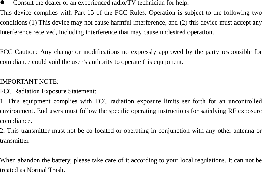 z Consult the dealer or an experienced radio/TV technician for help. This device complies with Part 15 of the FCC Rules. Operation is subject to the following two conditions (1) This device may not cause harmful interference, and (2) this device must accept any interference received, including interference that may cause undesired operation.  FCC Caution: Any change or modifications no expressly approved by the party responsible for compliance could void the user’s authority to operate this equipment.  IMPORTANT NOTE: FCC Radiation Exposure Statement:   1. This equipment complies with FCC radiation exposure limits ser forth for an uncontrolled environment. End users must follow the specific operating instructions for satisfying RF exposure compliance. 2. This transmitter must not be co-located or operating in conjunction with any other antenna or transmitter.  When abandon the battery, please take care of it according to your local regulations. It can not be treated as Normal Trash.                       