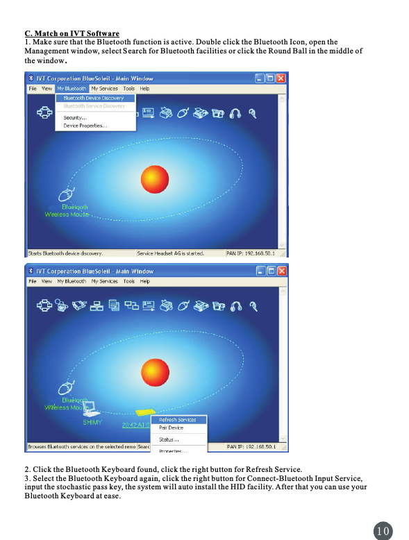 C. Match on IVT Software1. Make sure that the Bluetooth function is active. Double click the Bluetooth Icon, open the Management window, select Search for Bluetooth facilities or click the Round Ball in the middle of the window. 2. Click the Bluetooth Keyboard found, click the right button for Refresh Service.3. Select the Bluetooth Keyboard again, click the right button for Connect-Bluetooth Input Service, input the stochastic pass key, the system will auto install the HID facility. After that you can use your Bluetooth Keyboard at ease.1 0