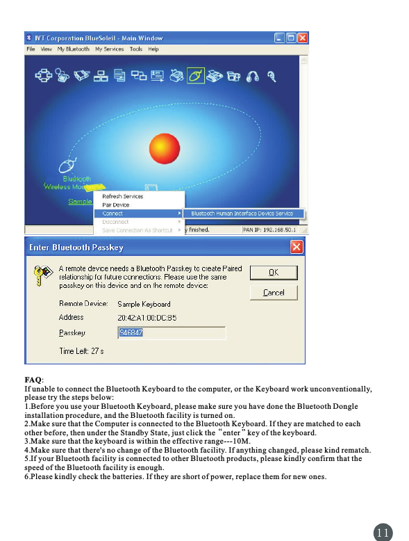 FAQ:If unable to connect the Bluetooth Keyboard to the computer, or the Keyboard work unconventionally, please try the steps below:1.Before you use your Bluetooth Keyboard, please make sure you have done the Bluetooth Dongle installation procedure, and the Bluetooth facility is turned on.2.Make sure that the Computer is connected to the Bluetooth Keyboard. If they are matched to each “”other before, then under the Standby State, just click the   enter   key of the keyboard.3.Make sure that the keyboard is within the effective range---10M.4.Make sure that there&apos;s no change of the Bluetooth facility. If anything changed, please kind rematch.5.If your Bluetooth facility is connected to other Bluetooth products, please kindly confirm that the speed of the Bluetooth facility is enough.6.Please kindly check the batteries. If they are short of power, replace them for new ones.1 1