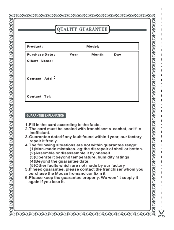 1.Fill in the card according to the facts.2.The card must be sealed with franchiser  s  cachet, or it   s    inefficient.3.Guarantee date:If any fault found within 1year, our factory    repair it freely.4.The following situations are not within guarantee range:    (1)Man-made mistakes. eg:the disrepair of shell or botton.    (2)Assemble or disassemble it by oneself.    (3)Operate it beyond temperature, humidity ratings.    (4)Beyond the guarantee date.    (5)Other faults which are not made by our factory5.If need guarantee, please contact the franchiser whom you    purchase the Mouse fromand confixm it.6.Please keep the guarantee properly. We won   t supply it    again if you lose it.：