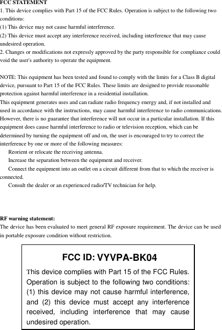 FCC STATEMENT1. This device complies with Part 15 of the FCC Rules. Operation is subject to the following twoconditions:(1) This device may not cause harmful interference.(2) This device must accept any interference received, including interference that may causeundesired operation.2. Changes or modifications not expressly approved by the party responsible for compliance couldvoid the user&apos;s authority to operate the equipment.NOTE: This equipment has been tested and found to comply with the limits for a Class B digitaldevice, pursuant to Part 15 of the FCC Rules. These limits are designed to provide reasonableprotection against harmful interference in aresidential installation.This equipment generates uses and can radiate radio frequency energy and, if not installed andused in accordance with the instructions, may cause harmful interference to radio communications.However, there is no guarantee that interference will not occur in a particular installation. If thisequipment does cause harmful interference to radio or televisionreception, which can bedetermined by turning the equipment off and on, the user is encouraged to try to correct theinterference by one or more ofthe following measures:Reorient or relocate the receiving antenna.Increase the separation between the equipment and receiver.Connect the equipment into an outlet on a circuit different from that to which the receiver isconnected.Consult the dealer or an experienced radio/TV technician for help.RF warning statement:The device has been evaluated to meet general RF exposure requirement. The device can be usedin portable exposure condition without restriction.FCC ID:This device complies with Part 15 of the FCC Rules.Operation is subject to the following two conditions:(1) this device may not cause harmful interference,and (2) this device must accept any interferencereceived, including interference that may causeundesired operation.VYVPA-BK04