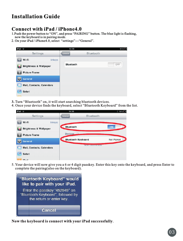 Installation GuideConnect with iPad / iPhone4.01.Push the power button to “ON”, and press “PAIRING” button. The blue light is flashing,     now the keyboard is in pairing mode.2. On your iPad / iPhone4.0, select  “settings”---“General”.3. Turn “Bluetooth” on, it will start searching bluetooth devices.4. Once your device finds the keyboard, select “Bluetooth Keyboard” from the list.  5. Your device will now give you a 6 or 4 digit passkey. Enter this key onto the keyboard, and press Enter to    complete the pairing(also on the keyboard).Now the keyboard is connect with your iPad successfully.0 3