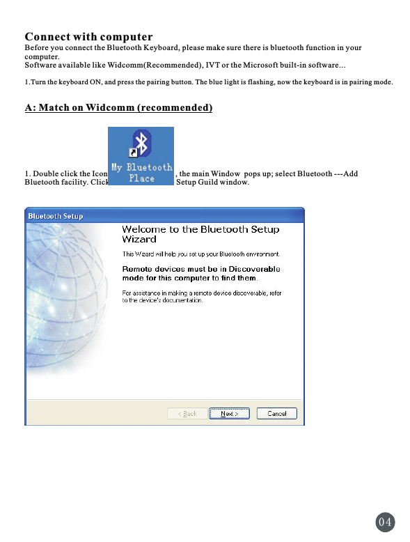 0 4Connect with computerBefore you connect the Bluetooth Keyboard, please make sure there is bluetooth function in your computer. Software available like Widcomm(Recommended), IVT or the Microsoft built-in software...1.Turn the keyboard ON, and press the pairing button. The blue light is flashing, now the keyboard is in pairing mode.A: Match on Widcomm (recommended)1. Double click the Icon                                  , the main Window  pops up; select Bluetooth ---Add Bluetooth facility. Click Next button In the Setup Guild window.