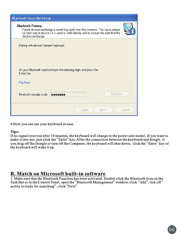 4.Now you can use your keyboard at ease.Tips:If no signal received after 10 minutes, the keyboard will change to the power safe model. If you want to “”make it into use, just click the  Enter  key. After the connection between the keyboard and dongle, if “” you drag off the Dongle or turn off the Computer, the keyboard will shut down,  click the  Enter key of the keyboard will wake it up.B. Match on Microsoft built-in software1. Make sure that the Bluetooth Function has been activated. Double click the Bluetooth Icon on the “ “”“ ”Task Bar or in the Control Panel, open the  Bluetooth Management  window, click  Add , tick off “” ”acility is ready for searching , click  Next0 6