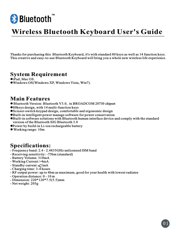 Wireless Bluetooth Keyboard User&apos;s Guide        Thanks for purchasing this  Bluetooth Keyboard, it&apos;s with standard 80 keys as well as 14 function keys. This creative and easy-to-use Bluetooth Keyboard will bring you a whole new wireless life experience.System RequirementliPad, Mac OS.lWindows OS(Windows XP, Windows Vista, Win7).Main FeatureslBluetooth Version: Bluetooth V3.0,  in BROADCOM 20730 chipsetl80keys design, with 14 multi-function keyslScissor-switch keypad design, comfortable and ergonomic designlBuilt-in intelligent power manage software for power conservation lBuilt-in software solutions with Bluetooth human interface device and comply with the standard    version of the Bluetooth SIG Bluetooth 3.0lPower by build-in Li-ion rechargeable batterylWorking range: 10mSpecifications: - Frequency band: 2.4 - 2.4835GHz unlicensed ISM band - Receiving sensitivity: -75bm (standard) - Battery Volumn: 310mA- Working Current:&gt;4mA- Standby current:    1mA  - Charging time: 3-4 hours- RF output power: up to 4bm as maximum, good for your health with lowest radiates - Operation distance: 0 - 10 m - Dimension: 220*120*7.5(5.5)mm- Net weight: 205g0 1&lt;