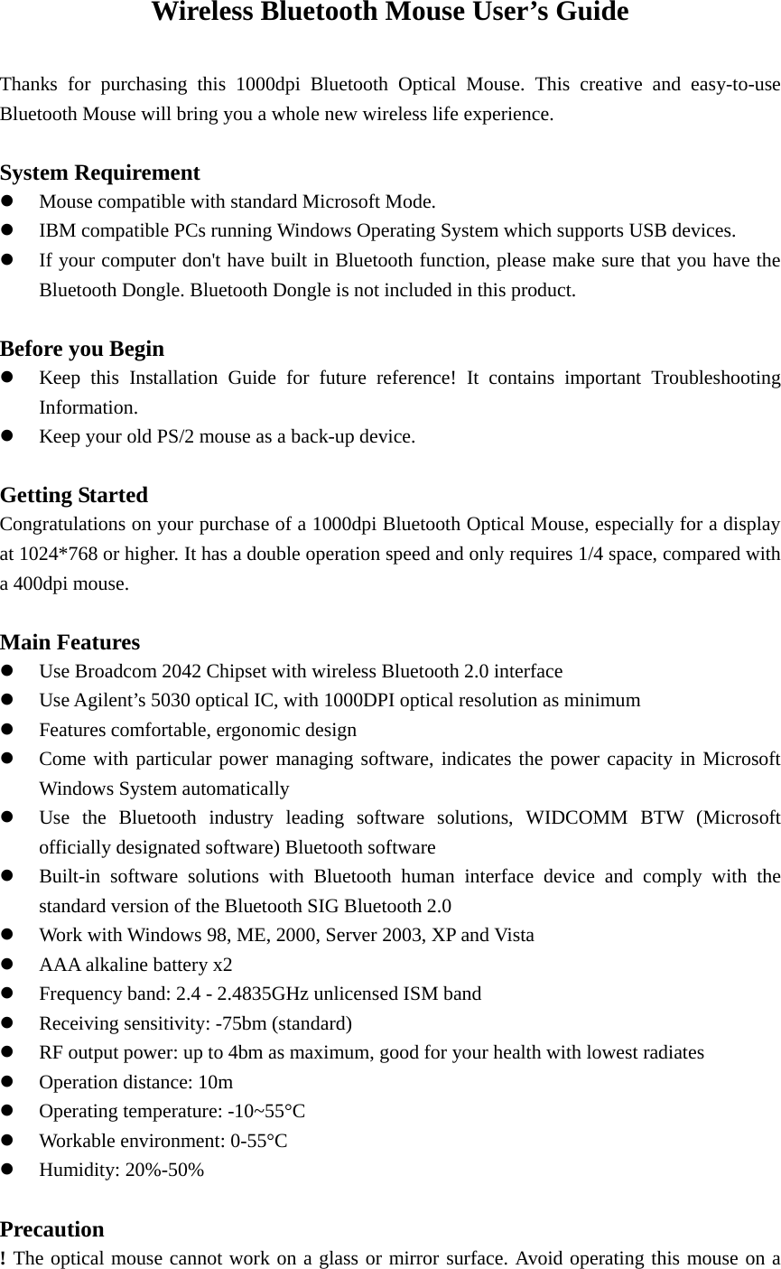 Wireless Bluetooth Mouse User’s Guide  Thanks for purchasing this 1000dpi Bluetooth Optical Mouse. This creative and easy-to-use Bluetooth Mouse will bring you a whole new wireless life experience.  System Requirement z Mouse compatible with standard Microsoft Mode. z IBM compatible PCs running Windows Operating System which supports USB devices. z If your computer don&apos;t have built in Bluetooth function, please make sure that you have the Bluetooth Dongle. Bluetooth Dongle is not included in this product.  Before you Begin z Keep this Installation Guide for future reference! It contains important Troubleshooting Information. z Keep your old PS/2 mouse as a back-up device.  Getting Started   Congratulations on your purchase of a 1000dpi Bluetooth Optical Mouse, especially for a display at 1024*768 or higher. It has a double operation speed and only requires 1/4 space, compared with a 400dpi mouse.  Main Features z Use Broadcom 2042 Chipset with wireless Bluetooth 2.0 interface z Use Agilent’s 5030 optical IC, with 1000DPI optical resolution as minimum z Features comfortable, ergonomic design z Come with particular power managing software, indicates the power capacity in Microsoft Windows System automatically z Use the Bluetooth industry leading software solutions, WIDCOMM BTW (Microsoft officially designated software) Bluetooth software z Built-in software solutions with Bluetooth human interface device and comply with the standard version of the Bluetooth SIG Bluetooth 2.0 z Work with Windows 98, ME, 2000, Server 2003, XP and Vista z AAA alkaline battery x2 z Frequency band: 2.4 - 2.4835GHz unlicensed ISM band z Receiving sensitivity: -75bm (standard) z RF output power: up to 4bm as maximum, good for your health with lowest radiates z Operation distance: 10m z Operating temperature: -10~55°C z Workable environment: 0-55°C z Humidity: 20%-50%  Precaution ! The optical mouse cannot work on a glass or mirror surface. Avoid operating this mouse on a 