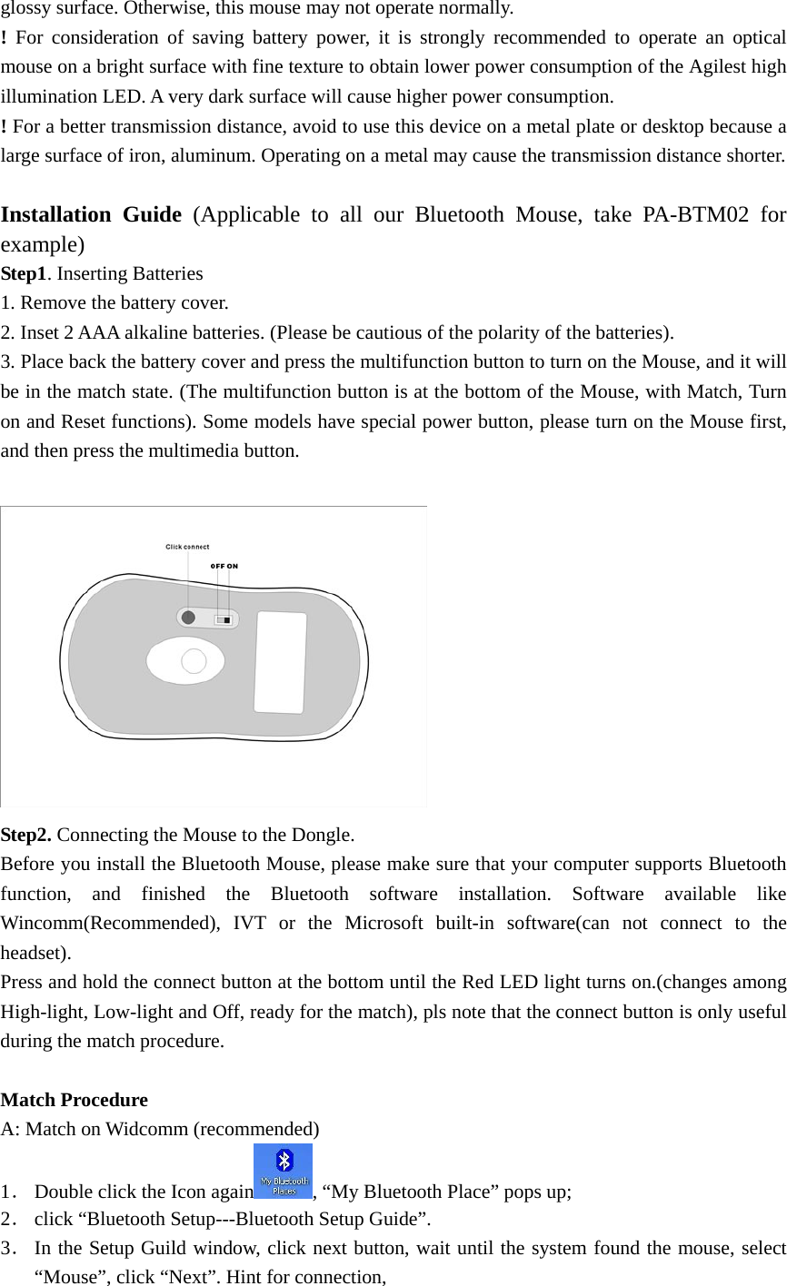 glossy surface. Otherwise, this mouse may not operate normally. ! For consideration of saving battery power, it is strongly recommended to operate an optical mouse on a bright surface with fine texture to obtain lower power consumption of the Agilest high illumination LED. A very dark surface will cause higher power consumption. ! For a better transmission distance, avoid to use this device on a metal plate or desktop because a large surface of iron, aluminum. Operating on a metal may cause the transmission distance shorter.  Installation Guide (Applicable to all our Bluetooth Mouse, take PA-BTM02 for example) Step1. Inserting Batteries 1. Remove the battery cover. 2. Inset 2 AAA alkaline batteries. (Please be cautious of the polarity of the batteries). 3. Place back the battery cover and press the multifunction button to turn on the Mouse, and it will be in the match state. (The multifunction button is at the bottom of the Mouse, with Match, Turn on and Reset functions). Some models have special power button, please turn on the Mouse first, and then press the multimedia button.   Step2. Connecting the Mouse to the Dongle. Before you install the Bluetooth Mouse, please make sure that your computer supports Bluetooth function, and finished the Bluetooth software installation. Software available like Wincomm(Recommended), IVT or the Microsoft built-in software(can not connect to the headset). Press and hold the connect button at the bottom until the Red LED light turns on.(changes among High-light, Low-light and Off, ready for the match), pls note that the connect button is only useful during the match procedure.    Match Procedure A: Match on Widcomm (recommended) 1． Double click the Icon again , “My Bluetooth Place” pops up;   2． click “Bluetooth Setup---Bluetooth Setup Guide”.   3． In the Setup Guild window, click next button, wait until the system found the mouse, select “Mouse”, click “Next”. Hint for connection,   