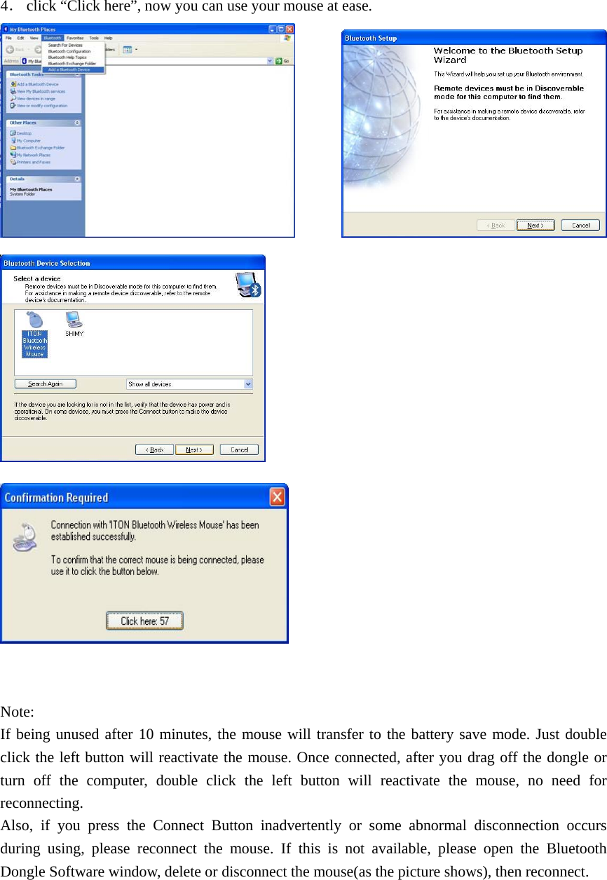 4． click “Click here”, now you can use your mouse at ease.                  Note: If being unused after 10 minutes, the mouse will transfer to the battery save mode. Just double click the left button will reactivate the mouse. Once connected, after you drag off the dongle or turn off the computer, double click the left button will reactivate the mouse, no need for reconnecting. Also, if you press the Connect Button inadvertently or some abnormal disconnection occurs during using, please reconnect the mouse. If this is not available, please open the Bluetooth Dongle Software window, delete or disconnect the mouse(as the picture shows), then reconnect. 