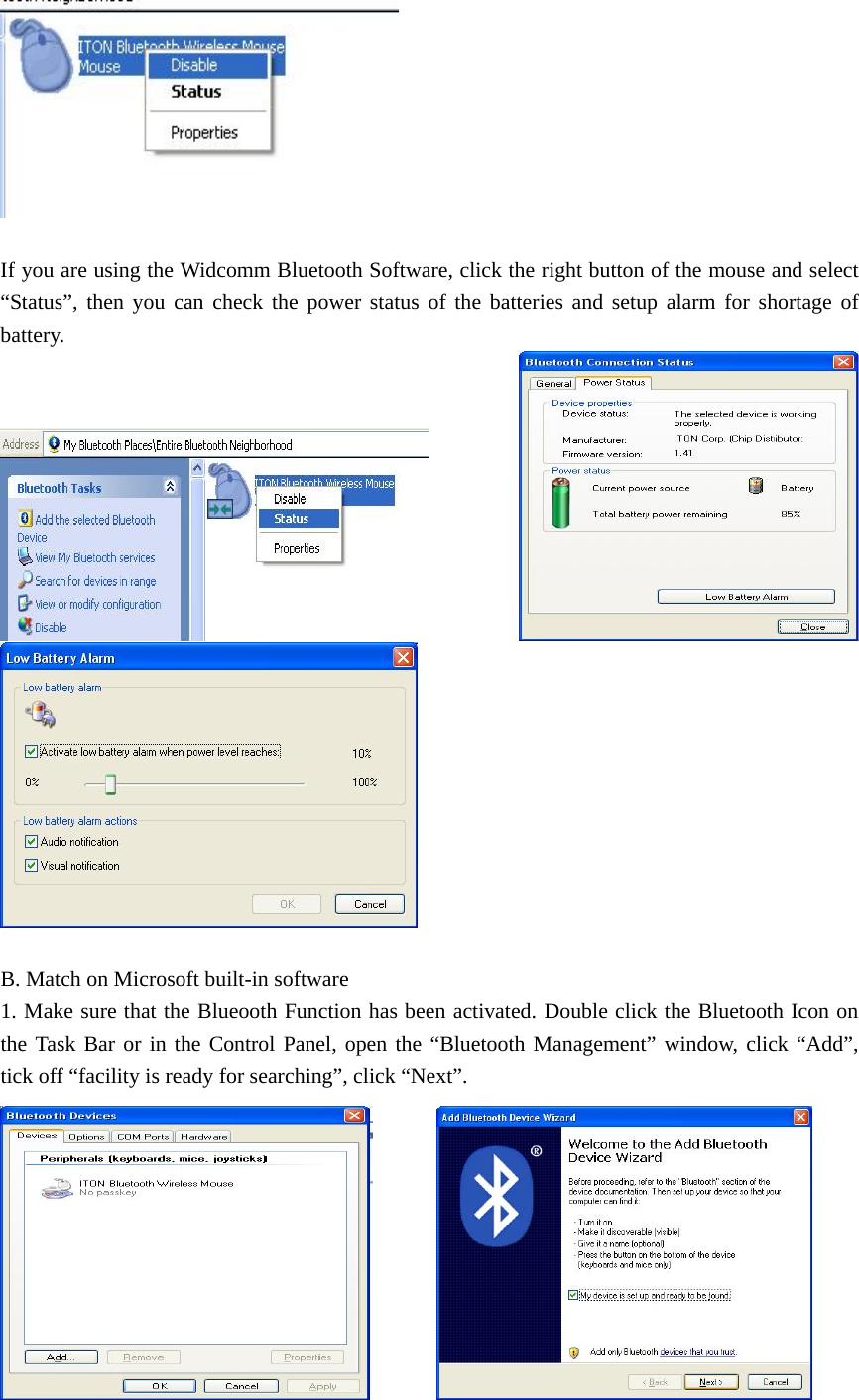   If you are using the Widcomm Bluetooth Software, click the right button of the mouse and select “Status”, then you can check the power status of the batteries and setup alarm for shortage of battery.   B. Match on Microsoft built-in software 1. Make sure that the Blueooth Function has been activated. Double click the Bluetooth Icon on the Task Bar or in the Control Panel, open the “Bluetooth Management” window, click “Add”, tick off “facility is ready for searching”, click “Next”.         