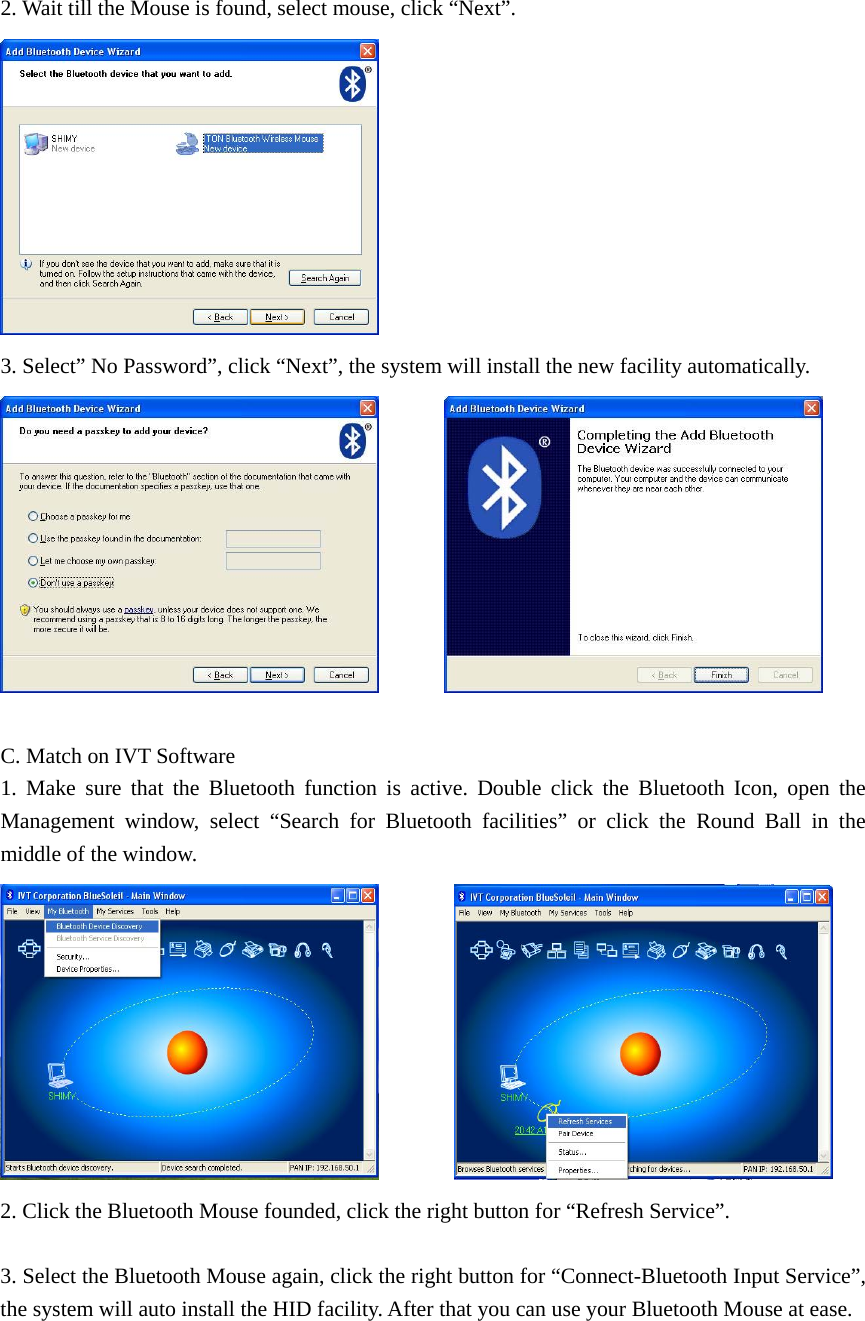 2. Wait till the Mouse is found, select mouse, click “Next”.  3. Select” No Password”, click “Next”, the system will install the new facility automatically.          C. Match on IVT Software 1. Make sure that the Bluetooth function is active. Double click the Bluetooth Icon, open the Management window, select “Search for Bluetooth facilities” or click the Round Ball in the middle of the window.          2. Click the Bluetooth Mouse founded, click the right button for “Refresh Service”.  3. Select the Bluetooth Mouse again, click the right button for “Connect-Bluetooth Input Service”, the system will auto install the HID facility. After that you can use your Bluetooth Mouse at ease. 