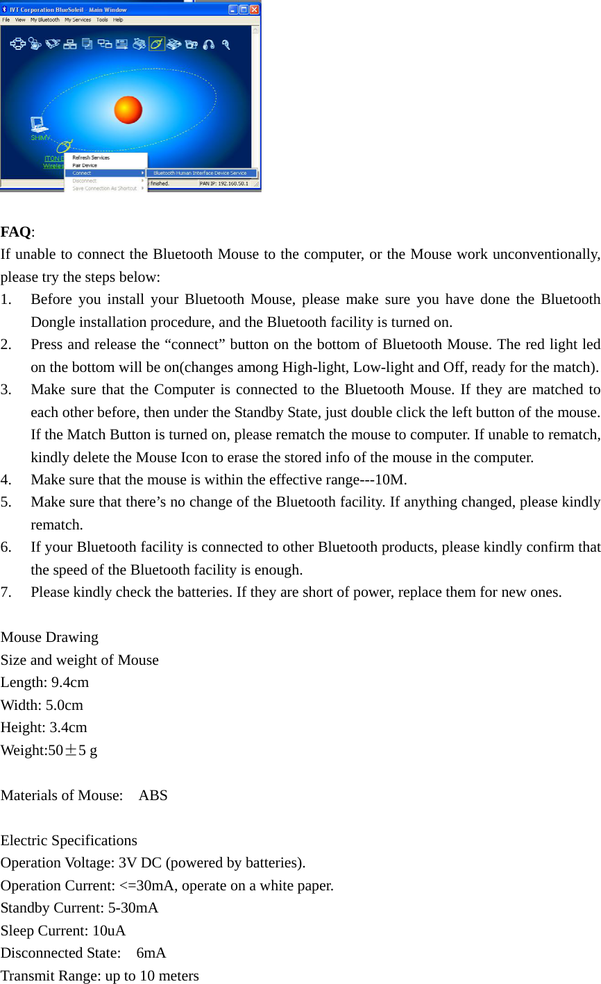   FAQ: If unable to connect the Bluetooth Mouse to the computer, or the Mouse work unconventionally, please try the steps below: 1. Before you install your Bluetooth Mouse, please make sure you have done the Bluetooth Dongle installation procedure, and the Bluetooth facility is turned on. 2. Press and release the “connect” button on the bottom of Bluetooth Mouse. The red light led on the bottom will be on(changes among High-light, Low-light and Off, ready for the match). 3. Make sure that the Computer is connected to the Bluetooth Mouse. If they are matched to each other before, then under the Standby State, just double click the left button of the mouse. If the Match Button is turned on, please rematch the mouse to computer. If unable to rematch, kindly delete the Mouse Icon to erase the stored info of the mouse in the computer. 4. Make sure that the mouse is within the effective range---10M. 5. Make sure that there’s no change of the Bluetooth facility. If anything changed, please kindly rematch. 6. If your Bluetooth facility is connected to other Bluetooth products, please kindly confirm that the speed of the Bluetooth facility is enough. 7. Please kindly check the batteries. If they are short of power, replace them for new ones.  Mouse Drawing Size and weight of Mouse Length: 9.4cm Width: 5.0cm Height: 3.4cm Weight:50±5 g  Materials of Mouse:    ABS  Electric Specifications Operation Voltage: 3V DC (powered by batteries). Operation Current: &lt;=30mA, operate on a white paper. Standby Current: 5-30mA Sleep Current: 10uA Disconnected State:    6mA Transmit Range: up to 10 meters 