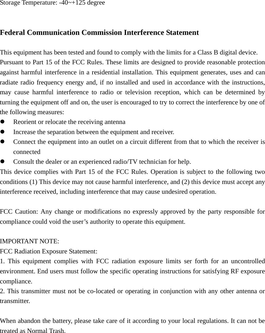 Storage Temperature: -40~+125 degree   Federal Communication Commission Interference Statement  This equipment has been tested and found to comply with the limits for a Class B digital device.   Pursuant to Part 15 of the FCC Rules. These limits are designed to provide reasonable protection against harmful interference in a residential installation. This equipment generates, uses and can radiate radio frequency energy and, if no installed and used in accordance with the instructions, may cause harmful interference to radio or television reception, which can be determined by turning the equipment off and on, the user is encouraged to try to correct the interference by one of the following measures: z Reorient or relocate the receiving antenna   z Increase the separation between the equipment and receiver. z Connect the equipment into an outlet on a circuit different from that to which the receiver is connected  z Consult the dealer or an experienced radio/TV technician for help. This device complies with Part 15 of the FCC Rules. Operation is subject to the following two conditions (1) This device may not cause harmful interference, and (2) this device must accept any interference received, including interference that may cause undesired operation.  FCC Caution: Any change or modifications no expressly approved by the party responsible for compliance could void the user’s authority to operate this equipment.  IMPORTANT NOTE: FCC Radiation Exposure Statement:   1. This equipment complies with FCC radiation exposure limits ser forth for an uncontrolled environment. End users must follow the specific operating instructions for satisfying RF exposure compliance. 2. This transmitter must not be co-located or operating in conjunction with any other antenna or transmitter.  When abandon the battery, please take care of it according to your local regulations. It can not be treated as Normal Trash.           