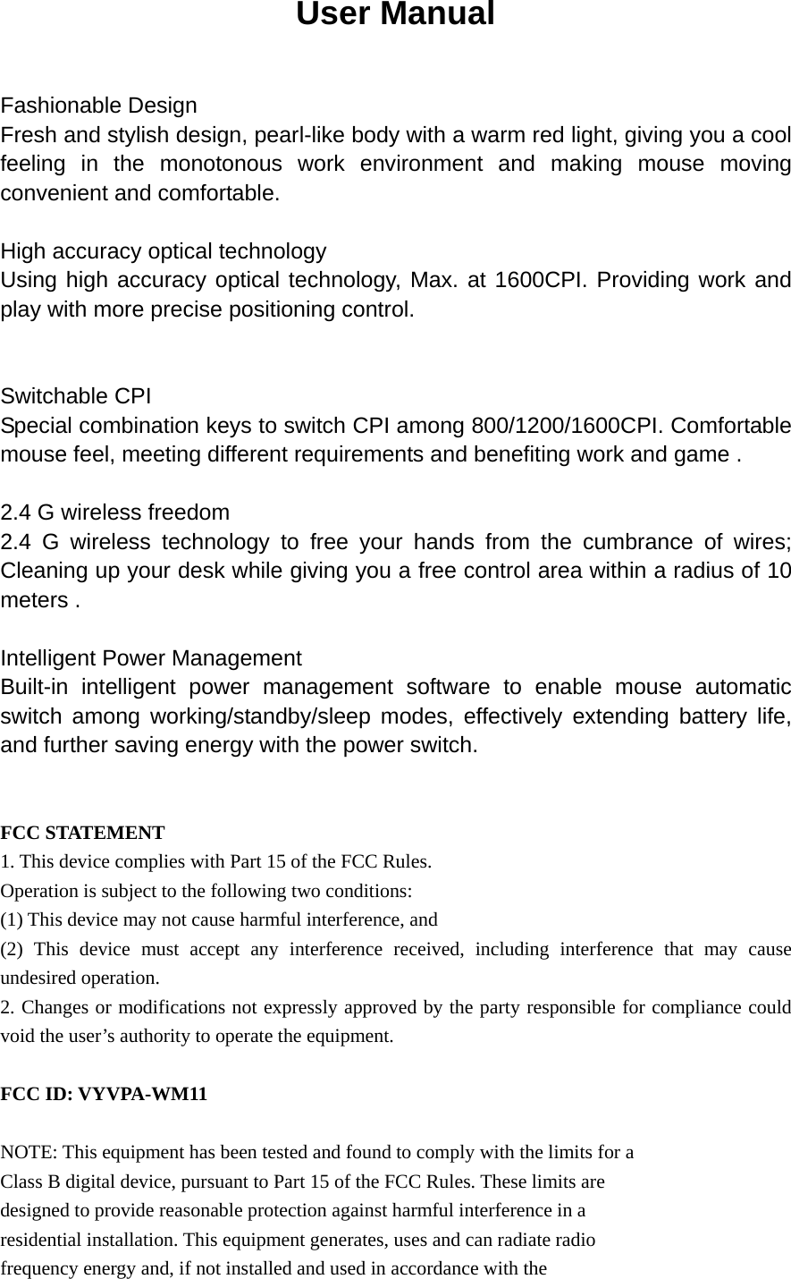 User Manual Fashionable Design Fresh and stylish design, pearl-like body with a warm red light, giving you a cool feeling in the monotonous work environment and making mouse moving convenient and comfortable.     High accuracy optical technology   Using high accuracy optical technology, Max. at 1600CPI. Providing work and play with more precise positioning control.     Switchable CPI Special combination keys to switch CPI among 800/1200/1600CPI. Comfortable mouse feel, meeting different requirements and benefiting work and game .     2.4 G wireless freedom 2.4 G wireless technology to free your hands from the cumbrance of wires; Cleaning up your desk while giving you a free control area within a radius of 10 meters .     Intelligent Power Management Built-in intelligent power management software to enable mouse automatic switch among working/standby/sleep modes, effectively extending battery life, and further saving energy with the power switch.      FCC STATEMENT 1. This device complies with Part 15 of the FCC Rules. Operation is subject to the following two conditions: (1) This device may not cause harmful interference, and (2) This device must accept any interference received, including interference that may cause undesired operation. 2. Changes or modifications not expressly approved by the party responsible for compliance could void the user’s authority to operate the equipment.  FCC ID: VYVPA-WM11  NOTE: This equipment has been tested and found to comply with the limits for a Class B digital device, pursuant to Part 15 of the FCC Rules. These limits are designed to provide reasonable protection against harmful interference in a residential installation. This equipment generates, uses and can radiate radio frequency energy and, if not installed and used in accordance with the 