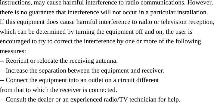 instructions, may cause harmful interference to radio communications. However, there is no guarantee that interference will not occur in a particular installation. If this equipment does cause harmful interference to radio or television reception, which can be determined by turning the equipment off and on, the user is encouraged to try to correct the interference by one or more of the following measures: -- Reorient or relocate the receiving antenna. -- Increase the separation between the equipment and receiver. -- Connect the equipment into an outlet on a circuit different from that to which the receiver is connected. -- Consult the dealer or an experienced radio/TV technician for help.   