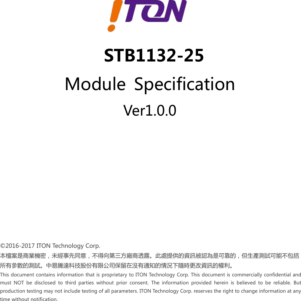 ©2016-2017 ITON Technology Corp.本檔案是商業機密，未經事先同意，不得向第三方廠商透露。此處提供的資訊被認為是可靠的，但生產測試可能不包括所有參數的測試。中易騰達科技股份有限公司保留在沒有通知的情況下隨時更改資訊的權利。This document contains information that is proprietary to ITON Technology Corp. This document is commercially confidential andmust NOT be disclosed to third parties without prior consent. The information provided herein is believed to be reliable. Butproduction testing may not include testing of all parameters. ITON Technology Corp. reserves the right to change information at anytime without notification.STB1132-25Module SpecificationVer1.0.0