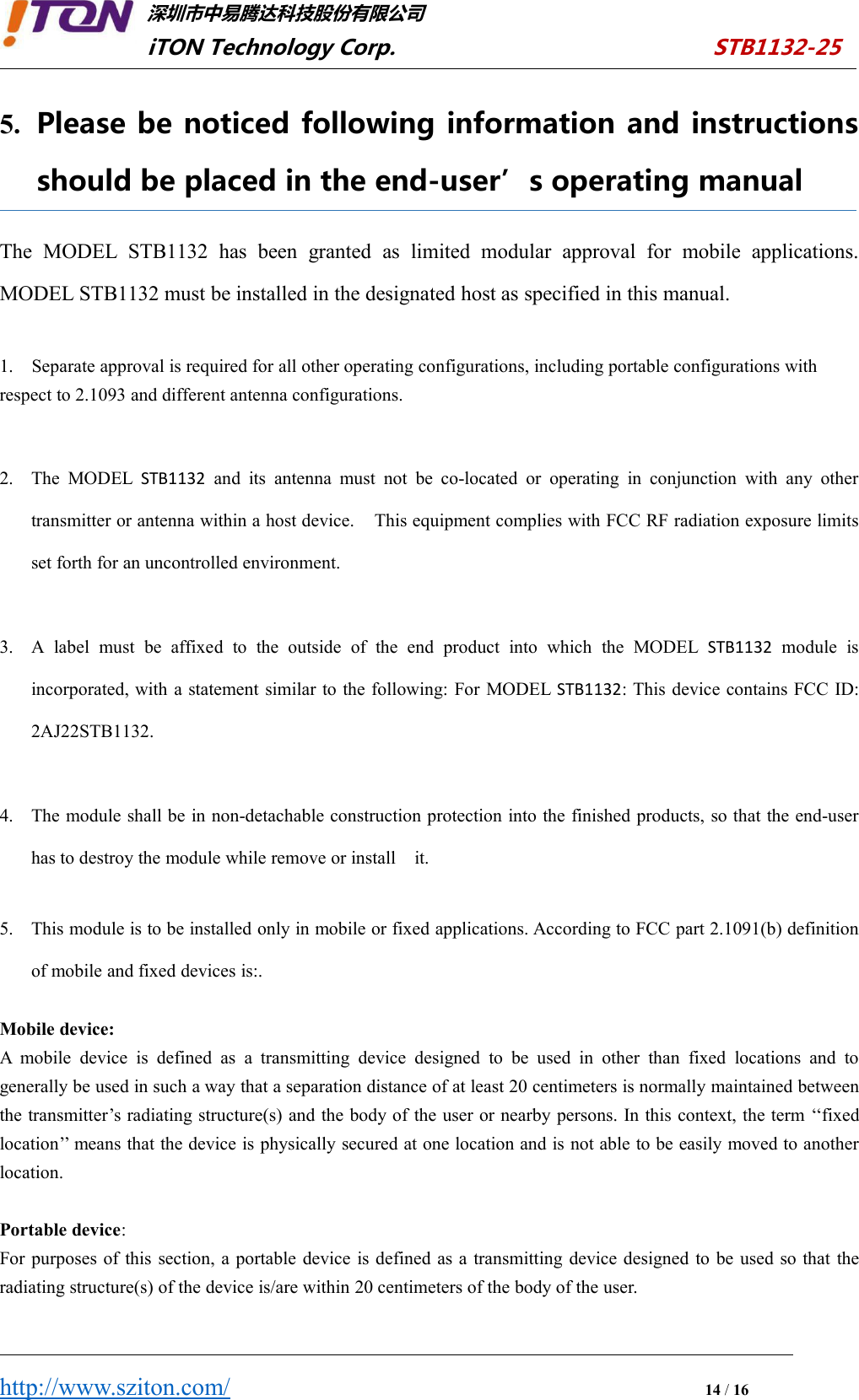 深圳市中易腾达科技股份有限公司iTON Technology Corp. STB1132-25http://www.sziton.com/14/165. Please be noticed following information and instructionsshould be placed in the end-user’s operating manualThe MODEL STB1132 has been granted as limited modular approval for mobile applications.MODEL STB1132 must be installed in the designated host as specified in this manual.1. Separate approval is required for all other operating configurations, including portable configurations withrespect to 2.1093 and different antenna configurations.2. The MODEL STB1132 and its antenna must not be co-located or operating in conjunction with any othertransmitter or antenna within a host device. This equipment complies with FCC RF radiation exposure limitsset forth for an uncontrolled environment.3. A label must be affixed to the outside of the end product into which the MODEL STB1132 module isincorporated, with a statement similar to the following: For MODEL STB1132: This device contains FCC ID:2AJ22STB1132.4. The module shall be in non-detachable construction protection into the finished products, so that the end-userhas to destroy the module while remove or install it.5. This module is to be installed only in mobile or fixed applications. According to FCC part 2.1091(b) definitionof mobile and fixed devices is:.Mobile device:A mobile device is defined as a transmitting device designed to be used in other than fixed locations and togenerally be used in such a way that a separation distance of at least 20 centimeters is normally maintained betweenthe transmitter’s radiating structure(s) and the body of the user or nearby persons. In this context, the term ‘‘fixedlocation’’ means that the device is physically secured at one location and is not able to be easily moved to anotherlocation.Portable device:For purposes of this section, a portable device is defined as a transmitting device designed to be used so that theradiating structure(s) of the device is/are within 20 centimeters of the body of the user.