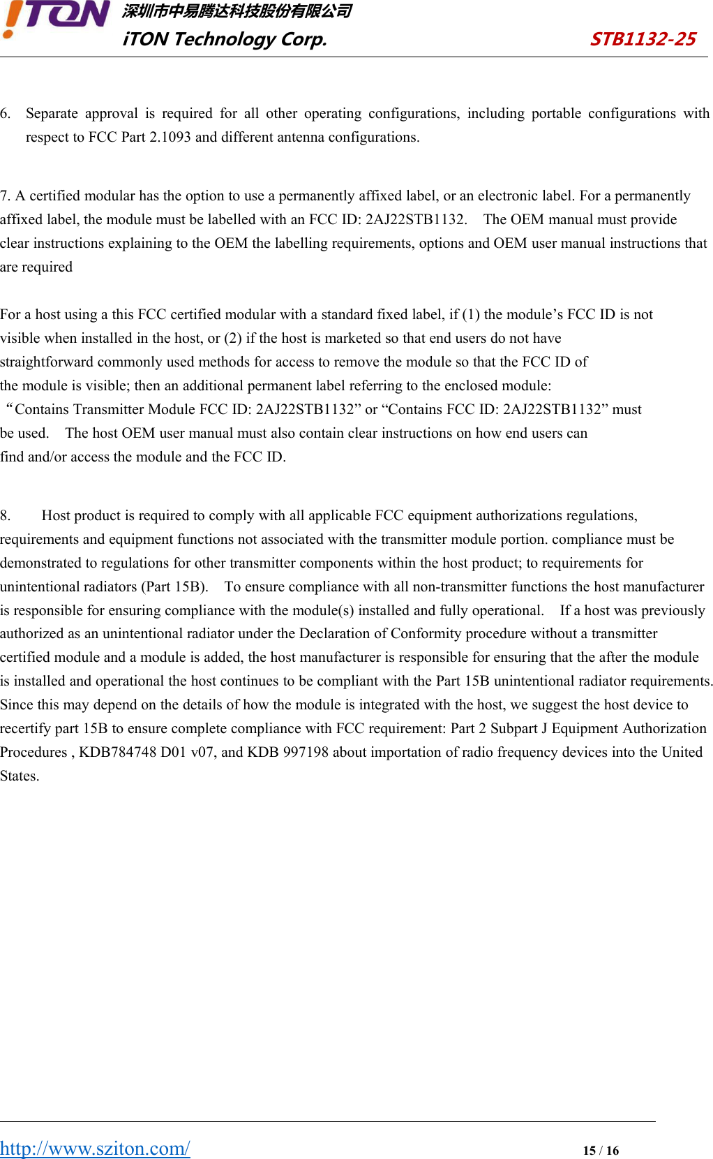 深圳市中易腾达科技股份有限公司iTON Technology Corp. STB1132-25http://www.sziton.com/15/166. Separate approval is required for all other operating configurations, including portable configurations withrespect to FCC Part 2.1093 and different antenna configurations.7. A certified modular has the option to use a permanently affixed label, or an electronic label. For a permanentlyaffixed label, the module must be labelled with an FCC ID: 2AJ22STB1132. The OEM manual must provideclear instructions explaining to the OEM the labelling requirements, options and OEM user manual instructions thatare requiredFor a host using a this FCC certified modular with a standard fixed label, if (1) the module’s FCC ID is notvisible when installed in the host, or (2) if the host is marketed so that end users do not havestraightforward commonly used methods for access to remove the module so that the FCC ID ofthe module is visible; then an additional permanent label referring to the enclosed module:“Contains Transmitter Module FCC ID: 2AJ22STB1132” or “Contains FCC ID: 2AJ22STB1132” mustbe used. The host OEM user manual must also contain clear instructions on how end users canfind and/or access the module and the FCC ID.8. Host product is required to comply with all applicable FCC equipment authorizations regulations,requirements and equipment functions not associated with the transmitter module portion. compliance must bedemonstrated to regulations for other transmitter components within the host product; to requirements forunintentional radiators (Part 15B). To ensure compliance with all non-transmitter functions the host manufactureris responsible for ensuring compliance with the module(s) installed and fully operational. If a host was previouslyauthorized as an unintentional radiator under the Declaration of Conformity procedure without a transmittercertified module and a module is added, the host manufacturer is responsible for ensuring that the after the moduleis installed and operational the host continues to be compliant with the Part 15B unintentional radiator requirements.Since this may depend on the details of how the module is integrated with the host, we suggest the host device torecertify part 15B to ensure complete compliance with FCC requirement: Part 2 Subpart J Equipment AuthorizationProcedures , KDB784748 D01 v07, and KDB 997198 about importation of radio frequency devices into the UnitedStates.