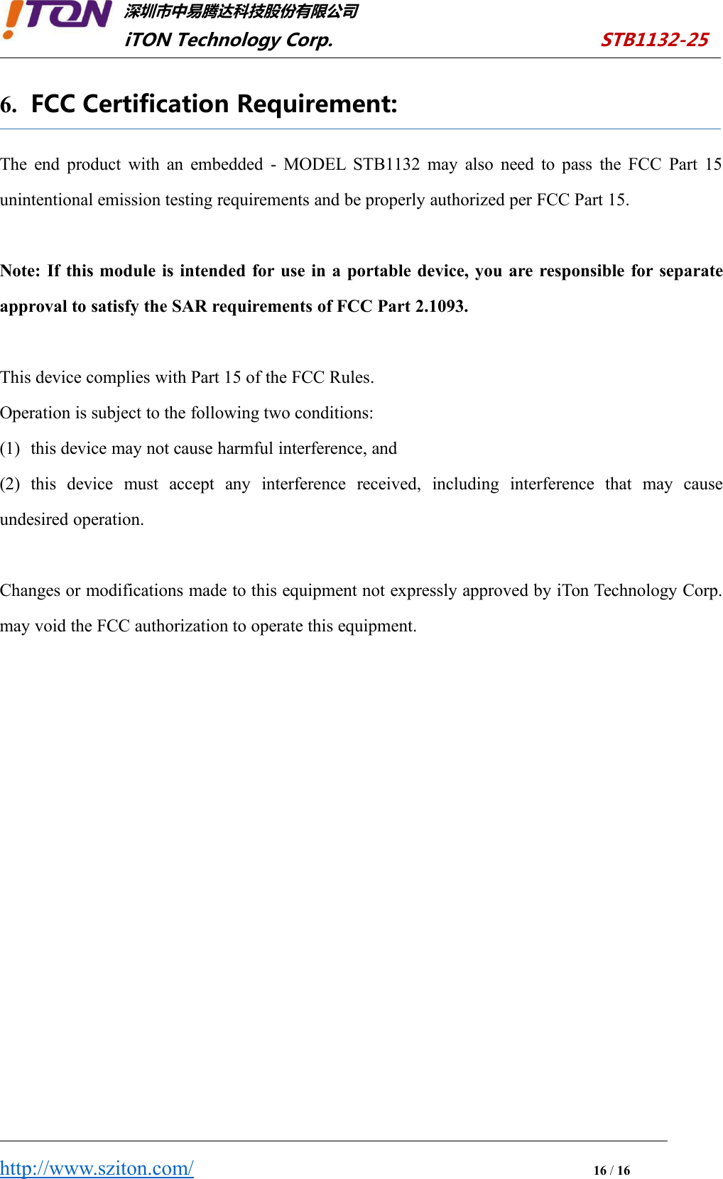 深圳市中易腾达科技股份有限公司iTON Technology Corp. STB1132-25http://www.sziton.com/16/166. FCC Certification Requirement:The end product with an embedded - MODEL STB1132 may also need to pass the FCC Part 15unintentional emission testing requirements and be properly authorized per FCC Part 15.Note: If this module is intended for use in a portable device, you are responsible for separateapproval to satisfy the SAR requirements of FCC Part 2.1093.This device complies with Part 15 of the FCC Rules.Operation is subject to the following two conditions:(1) this device may not cause harmful interference, and(2) this device must accept any interference received, including interference that may causeundesired operation.Changes or modifications made to this equipment not expressly approved by iTon Technology Corp.may void the FCC authorization to operate this equipment.