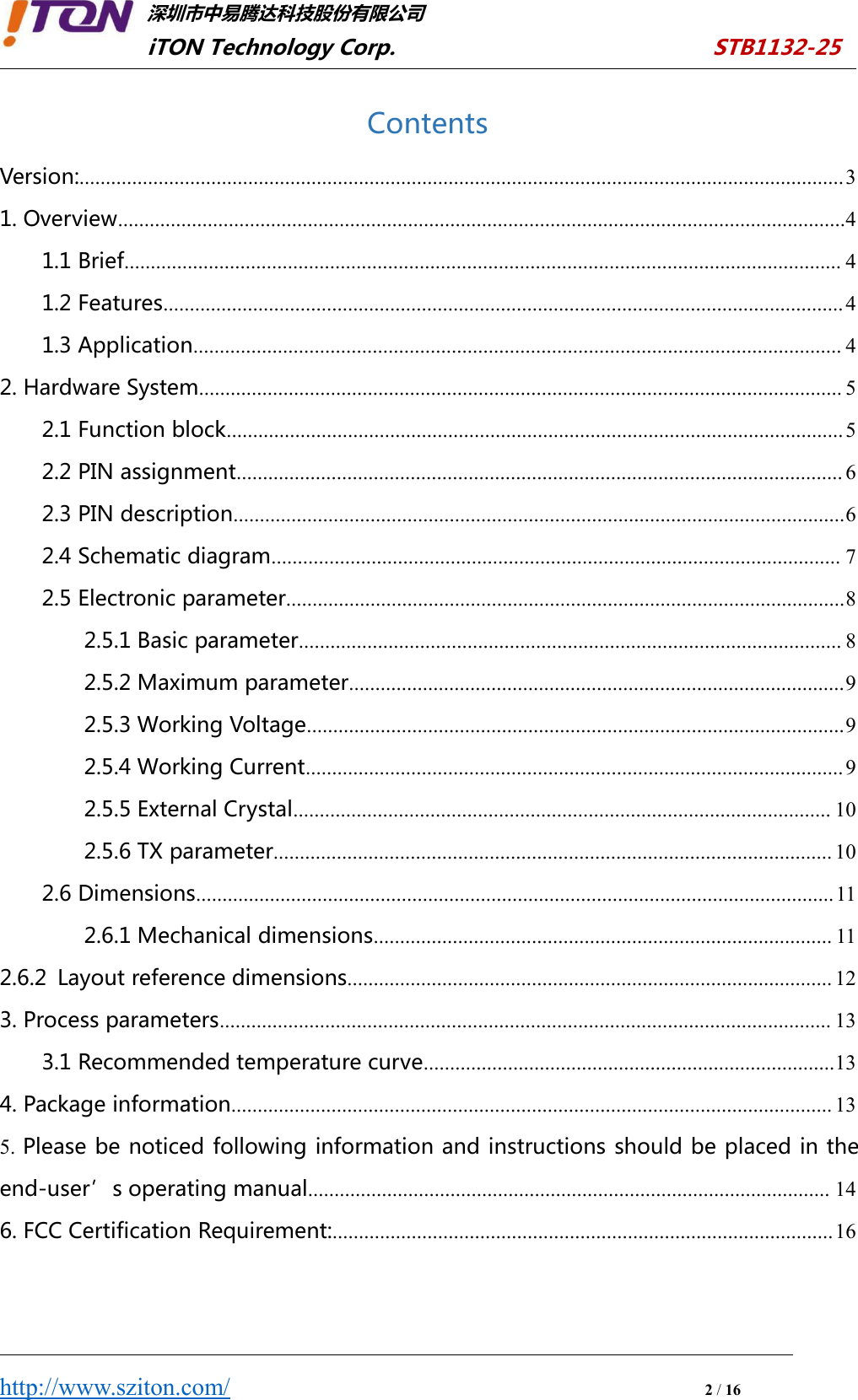 深圳市中易腾达科技股份有限公司iTON Technology Corp. STB1132-25http://www.sziton.com/2/16ContentsVersion:.................................................................................................................................................31. Overview..........................................................................................................................................41.1 Brief........................................................................................................................................ 41.2 Features.................................................................................................................................41.3 Application........................................................................................................................... 42. Hardware System.......................................................................................................................... 52.1 Function block..................................................................................................................... 52.2 PIN assignment................................................................................................................... 62.3 PIN description....................................................................................................................62.4 Schematic diagram............................................................................................................ 72.5 Electronic parameter..........................................................................................................82.5.1 Basic parameter....................................................................................................... 82.5.2 Maximum parameter..............................................................................................92.5.3 Working Voltage......................................................................................................92.5.4 Working Current......................................................................................................92.5.5 External Crystal...................................................................................................... 102.5.6 TX parameter.......................................................................................................... 102.6 Dimensions.........................................................................................................................112.6.1 Mechanical dimensions....................................................................................... 112.6.2 Layout reference dimensions............................................................................................ 123. Process parameters.................................................................................................................... 133.1 Recommended temperature curve..............................................................................134. Package information.................................................................................................................. 135. Please be noticed following information and instructions should be placed in theend-user’s operating manual................................................................................................... 146. FCC Certification Requirement:...............................................................................................16