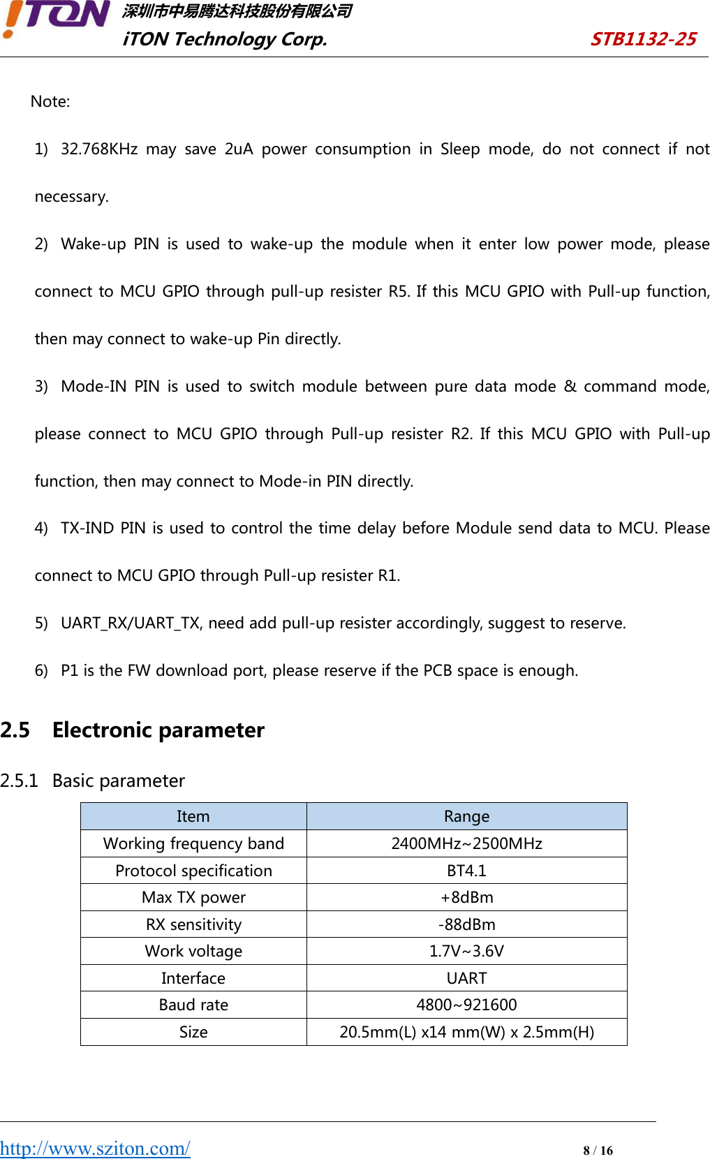 深圳市中易腾达科技股份有限公司iTON Technology Corp. STB1132-25http://www.sziton.com/8/16Note:1) 32.768KHz may save 2uA power consumption in Sleep mode, do not connect if notnecessary.2) Wake-up PIN is used to wake-up the module when it enter low power mode, pleaseconnect to MCU GPIO through pull-up resister R5. If this MCU GPIO with Pull-up function,then may connect to wake-up Pin directly.3) Mode-IN PIN is used to switch module between pure data mode &amp; command mode,please connect to MCU GPIO through Pull-up resister R2. If this MCU GPIO with Pull-upfunction, then may connect to Mode-in PIN directly.4) TX-IND PIN is used to control the time delay before Module send data to MCU. Pleaseconnect to MCU GPIO through Pull-up resister R1.5) UART_RX/UART_TX, need add pull-up resister accordingly, suggest to reserve.6) P1 is the FW download port, please reserve if the PCB space is enough.2.5 Electronic parameter2.5.1 Basic parameterItemRangeWorking frequency band2400MHz~2500MHzProtocol specificationBT4.1Max TX power+8dBmRX sensitivity‐88dBmWork voltage1.7V~3.6VInterfaceUARTBaud rate4800~921600Size20.5mm(L) x14 mm(W) x 2.5mm(H)