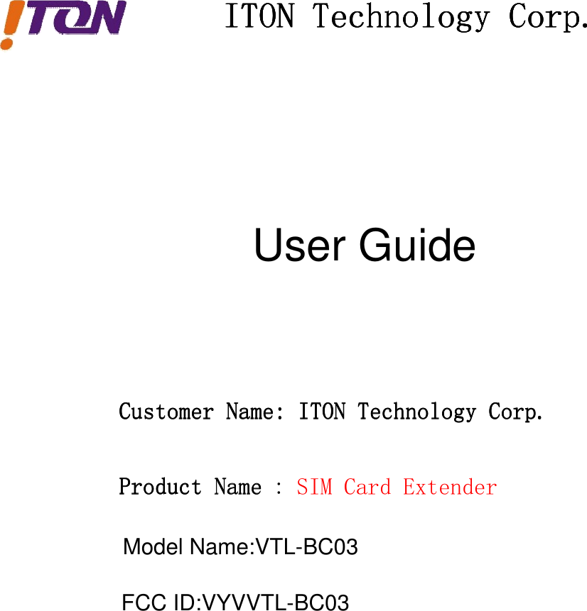 ITONITONITONITON TechnologyTechnologyTechnologyTechnology Corp.Corp.Corp.Corp.CustomerCustomerCustomerCustomer Name:Name:Name:Name: ITONITONITONITON TechnologyTechnologyTechnologyTechnology Corp.Corp.Corp.Corp.ProductProductProductProduct NameNameName SIMCardExtenderUser Guide:Model Name:VTL-BC03FCC ID:VYVVTL-BC03