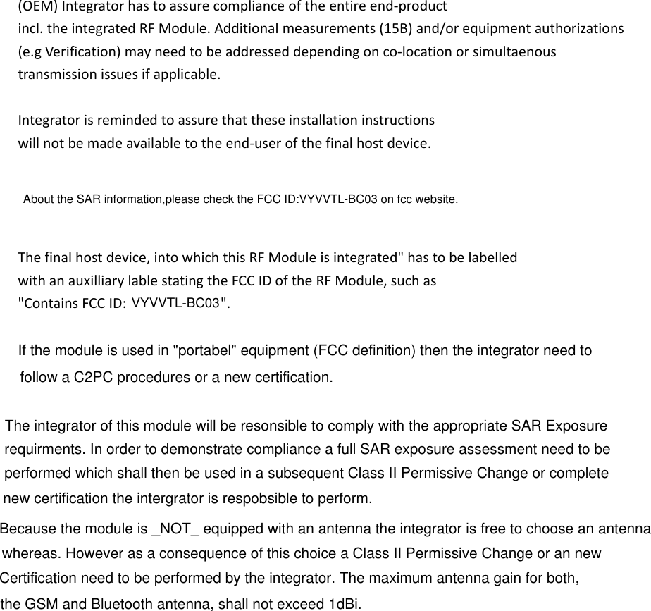 (OEM)Integratorhastoassurecomplianceoftheentireend‐productincl.theintegratedRFModule.Additionalmeasurements(15B)and/orequipmentauthorizations(e.gVerification)mayneedtobeaddresseddependingonco‐locationorsimultaenoustransmissionissuesifapplicable.Integratorisremindedtoassurethattheseinstallationinstructionswillnotbemadeavailabletotheend‐userofthefinalhostdevice.Thefinalhostdevice,intowhichthisRFModuleisintegrated&quot;hastobelabelledwithanauxilliarylablestatingtheFCCIDoftheRFModule,suchas&quot;ContainsFCCID: &quot;.About the SAR information,please check the FCC ID:VYVVTL-BC03 on fcc website.VYVVTL-BC03If the module is used in &quot;portabel&quot; equipment (FCC definition) then the integrator need to follow a C2PC procedures or a new certification.The integrator of this module will be resonsible to comply with the appropriate SAR Exposure requirments. In order to demonstrate compliance a full SAR exposure assessment need to be Because the module is _NOT_ equipped with an antenna the integrator is free to choose an antennathe GSM and Bluetooth antenna, shall not exceed 1dBi.performed which shall then be used in a subsequent Class II Permissive Change or complete new certification the intergrator is respobsible to perform.  whereas. However as a consequence of this choice a Class II Permissive Change or an new Certification need to be performed by the integrator. The maximum antenna gain for both, 