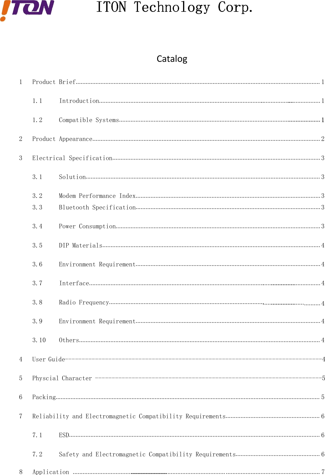 ITONITONITONITON TechnologyTechnologyTechnologyTechnology Corp.Corp.Corp.Corp.Catalog1 Product Brief.................................................................................................................................................... 11.1 Introduction....................................................................................................1.2 Compatible Systems.......................................................................................................................... 12 Product Appearance.......................................................................................................................................... 23 Electrical Specification.............................................................................................................................. 33.1 Solution.............................................................................................................................................. 33.2 Modem Performance Index................................................................................................................ 33.3 Bluetooth Specification................................................................................................................ 33.4 Power Consumption............................................................................................................................ 33.5 DIP Materials.................................................................................................................................... 43.6 Environment Requirement................................................................................................................ 43.7 Interface..........................................................................................................3.8 Radio Frequency..............................................................................................3.9 Environment Requirement................................................................................................................ 43.10 Others.................................................................................................................................................. 44 User Guide-----------------------------------------------------------------------------45 Physcial Character --------------------------------------------------------------------56 Packing................................................................................................................................................................ 57 Reliability and Electromagnetic Compatibility Requirements......................................................... 67.1 ESD........................................................................................................................................................ 67.2 Safety and Electromagnetic Compatibility Requirements................................................... 6.................... 1.................... 1.............................. 4.......... 4......................................................................................................................................... 78 Application ..................................................................................................................
