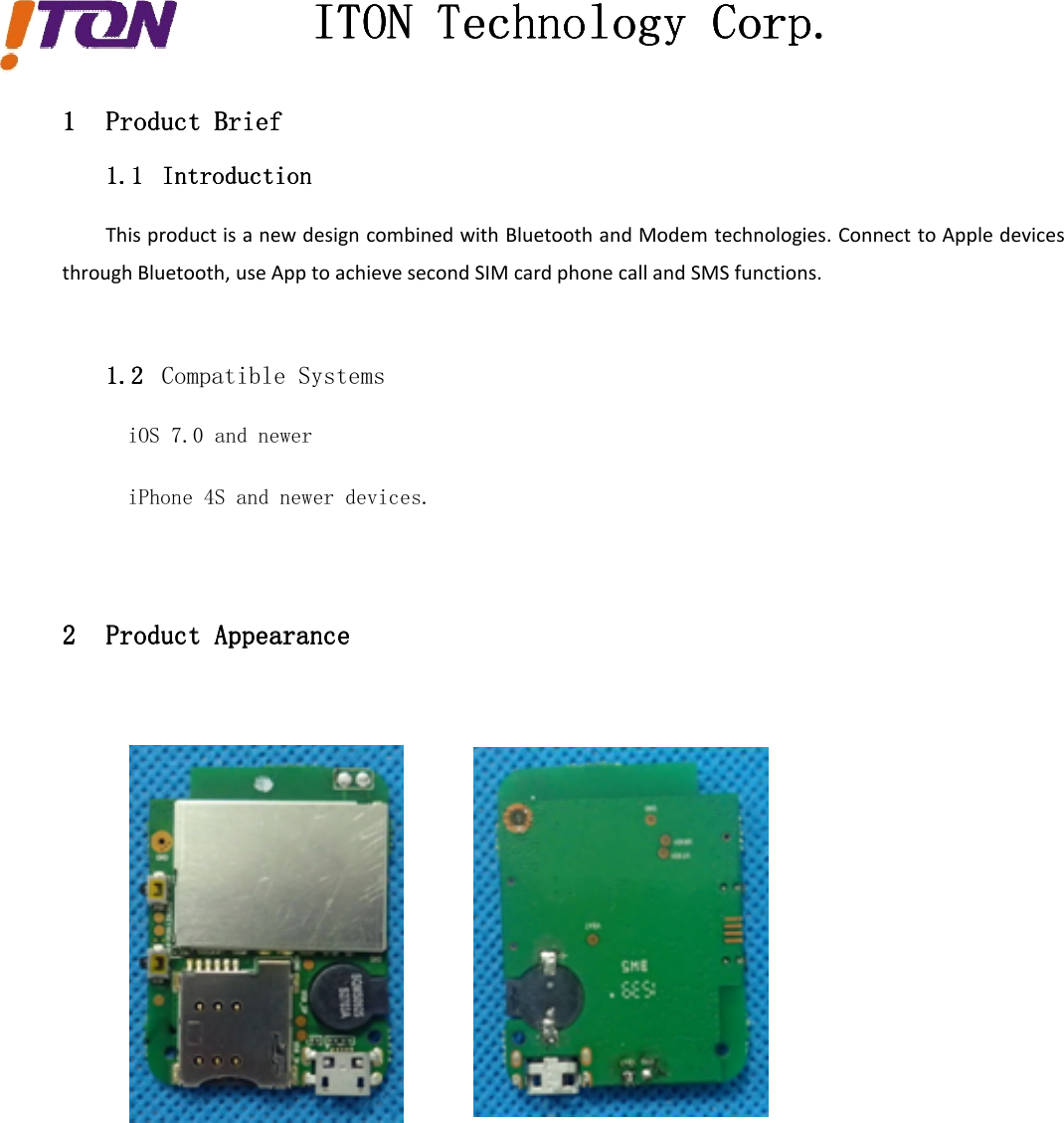 ITONITONITONITON TechnologyTechnologyTechnologyTechnology Corp.Corp.Corp.Corp.1111 ProductProductProductProduct BriefBriefBriefBrief1.11.11.11.1 IntroductionIntroductionIntroductionIntroductionThis product is a new design combined with Bluetooth and Modem technologies. Connect to Apple devicesthrough Bluetooth, use App to achieve second SIM card phone call and SMS functions.1.21.21.21.2 Compatible SystemsiOS 7.0 and neweriPhone 4S and newer devices.2222 ProductProductProductProduct AppearanceAppearanceAppearanceAppearance