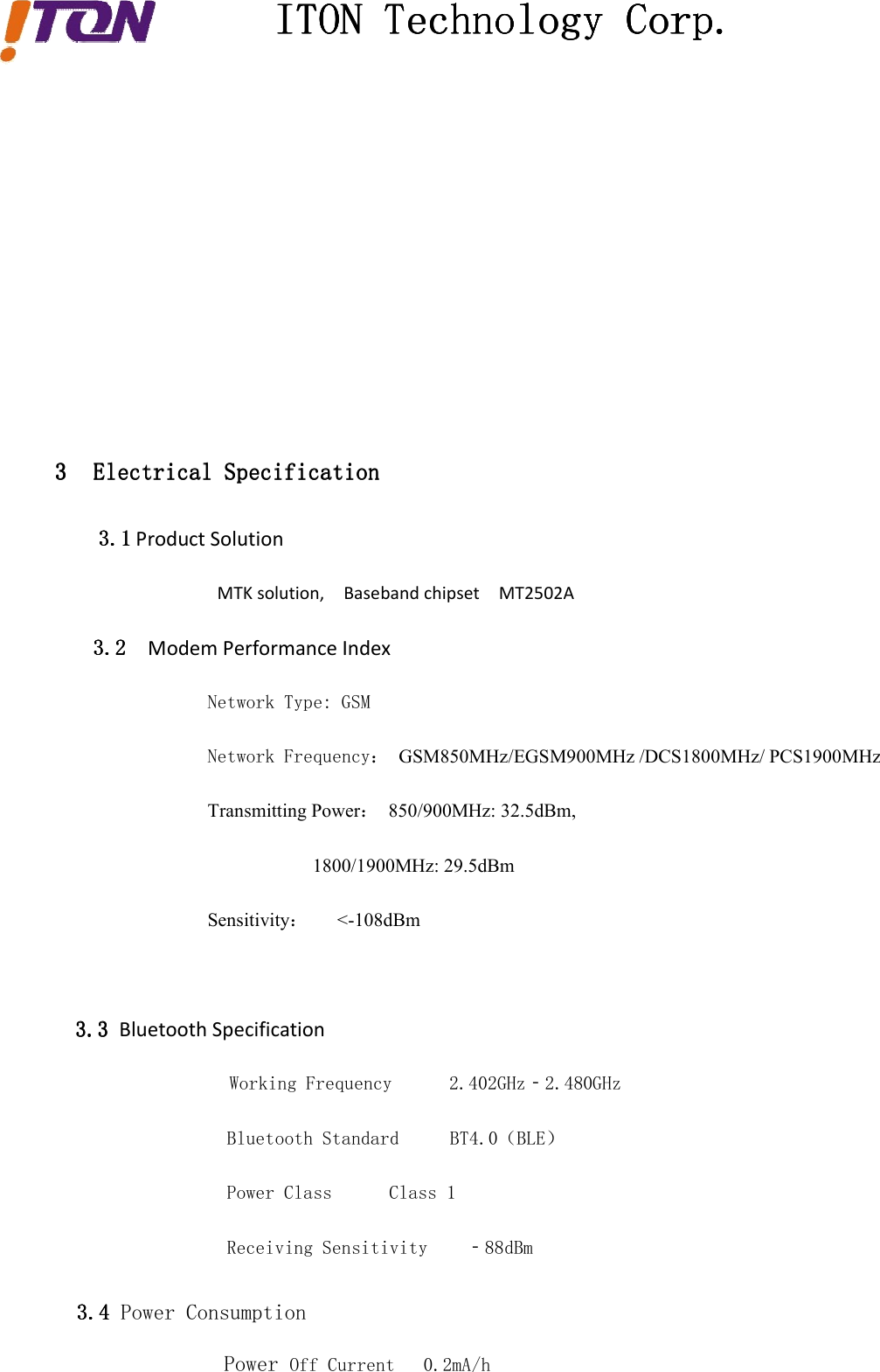 ITONITONITONITON TechnologyTechnologyTechnologyTechnology Corp.Corp.Corp.Corp.3333 ElectricalElectricalElectricalElectrical SpecificationSpecificationSpecificationSpecification3.13.13.13.1 Product SolutionMTK solution, Baseband chipset MT2502A3.23.23.23.2 Modem Performance IndexNetwork Type: GSMNetwork Frequency： GSM850MHz/EGSM900MHz /DCS1800MHz/ PCS1900MHzTransmitting Power：850/900MHz: 32.5dBm,1800/1900MHz: 29.5dBmSensitivity：&lt;-108dBm3.33.33.33.3 Bluetooth SpecificationWorking Frequency 2.402GHz‐2.480GHzPower Class Class 1Receiving Sensitivity ‐88dBm3.43.43.43.4 Power ConsumptionPower Off Current 0.2mA/hBluetooth Standard BT4.0（BLE）