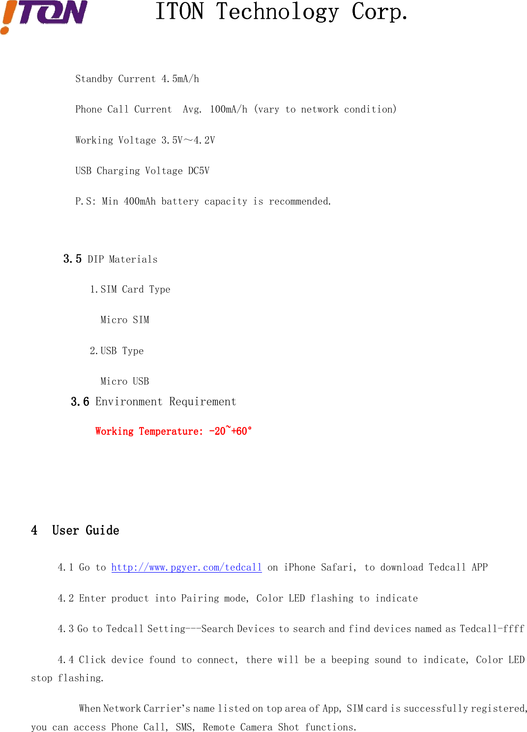 ITONITONITONITON TechnologyTechnologyTechnologyTechnology Corp.Corp.Corp.Corp.Standby Current 4.5mA/hPhone Call Current Avg. 100mA/h (vary to network condition)Working Voltage 3.5V～4.2VUSB Charging Voltage DC5VP.S: Min 400mAh battery capacity is recommended.3.53.53.53.5 DIP Materials1.SIM Card TypeMicro SIM2.USB TypeMicro USB3.63.63.63.6 Environment RequirementWorkingWorkingWorkingWorking TemperatureTemperatureTemperatureTemperature:::: -20~+-20~+-20~+-20~+66660000°°°°4444 UserUserUserUser GuideGuideGuideGuide4.1 Go to http://www.pgyer.com/tedcall on iPhone Safari, to download Tedcall APP4.2 Enter product into Pairing mode, Color LED flashing to indicate4.3 Go to Tedcall Setting---Search Devices to search and find devices named as Tedcall-ffff4.4 Click device found to connect, there will be a beeping sound to indicate, Color LEDstop flashing.When Network Carrier’s name listed on top area of App, SIM card is successfully registered,you can access Phone Call, SMS, Remote Camera Shot functions.