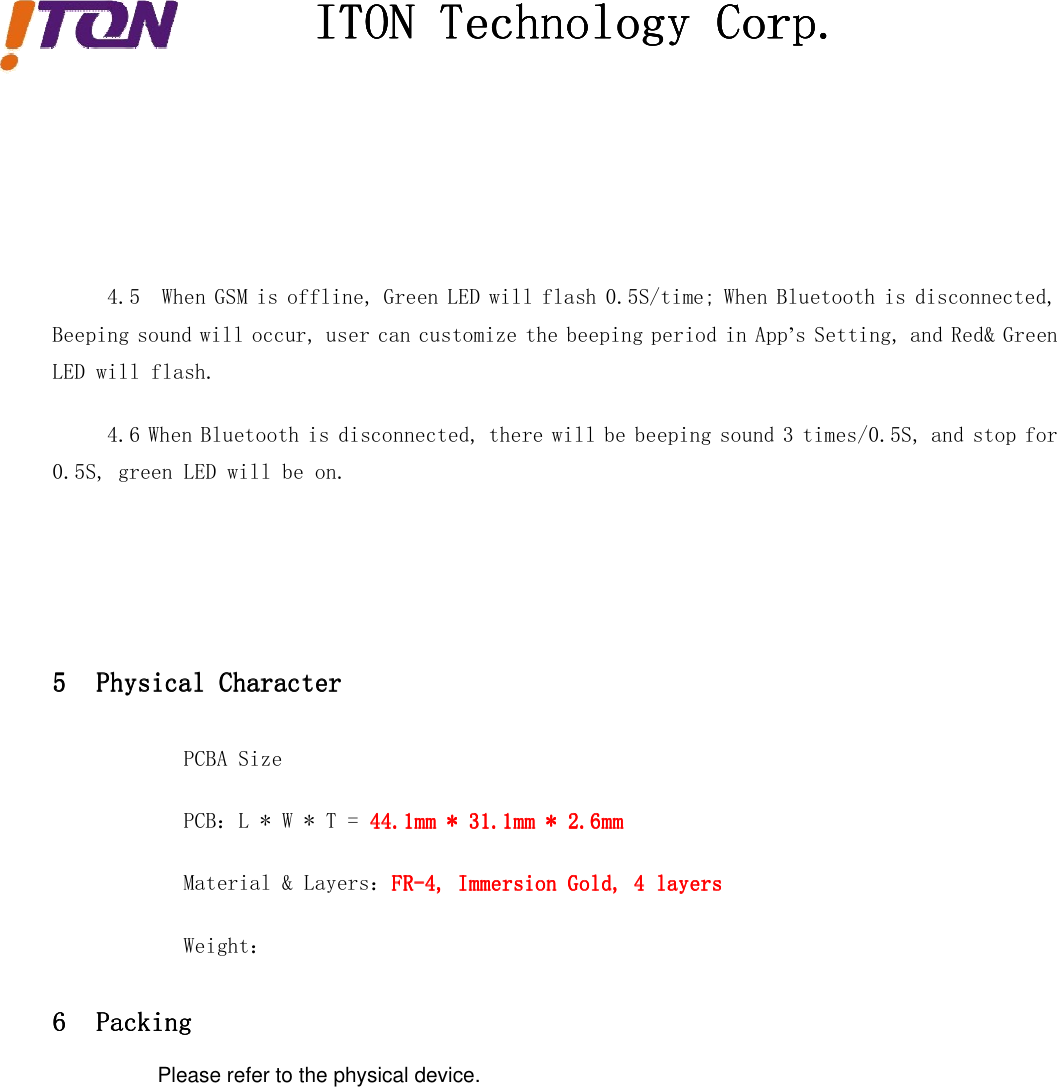 ITONITONITONITON TechnologyTechnologyTechnologyTechnology Corp.Corp.Corp.Corp.4.5 When GSM is offline, Green LED will flash 0.5S/time; When Bluetooth is disconnected,Beeping sound will occur, user can customize the beeping period in App’s Setting, and Red&amp; GreenLED will flash.4.6 When Bluetooth is disconnected, there will be beeping sound 3 times/0.5S, and stop for0.5S, green LED will be on.5555 PhysicalPhysicalPhysicalPhysical CharacterCharacterCharacterCharacterPCBA SizePCB：L * W * T = 44.1mm44.1mm44.1mm44.1mm **** 31.1mm31.1mm31.1mm31.1mm **** 2.6mm2.6mm2.6mm2.6mmMaterial &amp; Layers：FR-4,FR-4,FR-4,FR-4, ImmersionImmersionImmersionImmersion Gold,Gold,Gold,Gold, 4444 layerslayerslayerslayersWeight：6666 PackingPackingPackingPackingPlease refer to the physical device.