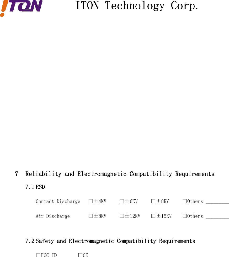 ITONITONITONITON TechnologyTechnologyTechnologyTechnology Corp.Corp.Corp.Corp.7777 ReliabilityReliabilityReliabilityReliability andandandand ElectromagneticElectromagneticElectromagneticElectromagnetic CompatibilityCompatibilityCompatibilityCompatibility RequirementsRequirementsRequirementsRequirements7.17.17.17.1 ESDESDESDESDContact Discharge □±4KV □±6KV □±8KV □Others _________Air Discharge □±8KV □±12KV □±15KV □Others _________7.27.27.27.2 SafetySafetySafetySafety andandandand ElectromagneticElectromagneticElectromagneticElectromagnetic CompatibilityCompatibilityCompatibilityCompatibility RequirementsRequirementsRequirementsRequirements□FCC ID □CE