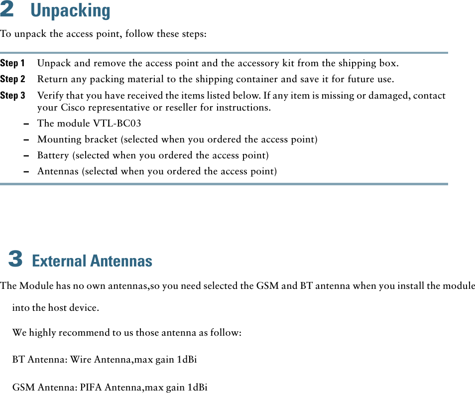 2UnpackingTo unpack the access point, follow these steps:Step 1 Unpack and remove the access point and the accessory kit from the shipping box.Step 2 Return any packing material to the shipping container and save it for future use.Step 3 Verify that you have received the items listed below. If any item is missing or damaged, contact your Cisco representative or reseller for instructions.–The module VTL-BC03–Mounting bracket (selected when you ordered the access point)–Battery (selected when you ordered the access point)External Antennas3–Antennas (selected when you ordered the access point)The Module has no own antennas,so you need selected the GSM and BT antenna when you install the module into the host device.We highly recommend to us those antenna as follow:BT Antenna: Wire Antenna,max gain 1dBiGSM Antenna: PIFA Antenna,max gain 1dBi