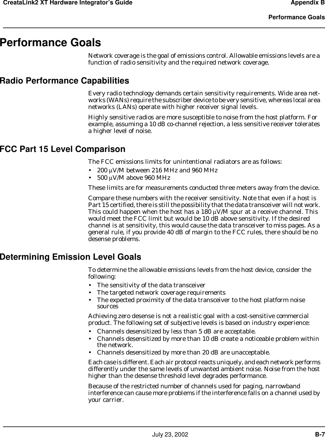   July 23, 2002  B-7CreataLink2 XT Hardware Integrator’s Guide Appendix B  Performance GoalsPerformance GoalsNetwork coverage is the goal of emissions control. Allowable emissions levels are a function of radio sensitivity and the required network coverage. Radio Performance CapabilitiesEvery radio technology demands certain sensitivity requirements. Wide area net-works (WANs) require the subscriber device to be very sensitive, whereas local area networks (LANs) operate with higher receiver signal levels.Highly sensitive radios are more susceptible to noise from the host platform. For example, assuming a 10 dB co-channel rejection, a less sensitive receiver tolerates a higher level of noise.FCC Part 15 Level ComparisonThe FCC emissions limits for unintentional radiators are as follows:• 200 µV/M between 216 MHz and 960 MHz• 500 µV/M above 960 MHzThese limits are for measurements conducted three meters away from the device. Compare these numbers with the receiver sensitivity. Note that even if a host is Part 15 certified, there is still the possibility that the data transceiver will not work. This could happen when the host has a 180 µV/M spur at a receive channel. This would meet the FCC limit but would be 10 dB above sensitivity. If the desired channel is at sensitivity, this would cause the data transceiver to miss pages. As a general rule, if you provide 40 dB of margin to the FCC rules, there should be no desense problems.Determining Emission Level GoalsTo determine the allowable emissions levels from the host device, consider the following:• The sensitivity of the data transceiver • The targeted network coverage requirements• The expected proximity of the data transceiver to the host platform noise sourcesAchieving zero desense is not a realistic goal with a cost-sensitive commercial product. The following set of subjective levels is based on industry experience:• Channels desensitized by less than 5 dB are acceptable.• Channels desensitized by more than 10 dB create a noticeable problem within the network.• Channels desensitized by more than 20 dB are unacceptable.Each case is different. Each air protocol reacts uniquely, and each network performs differently under the same levels of unwanted ambient noise. Noise from the host higher than the desense threshold level degrades performance. Because of the restricted number of channels used for paging, narrowband  interference can cause more problems if the interference falls on a channel used by your carrier.