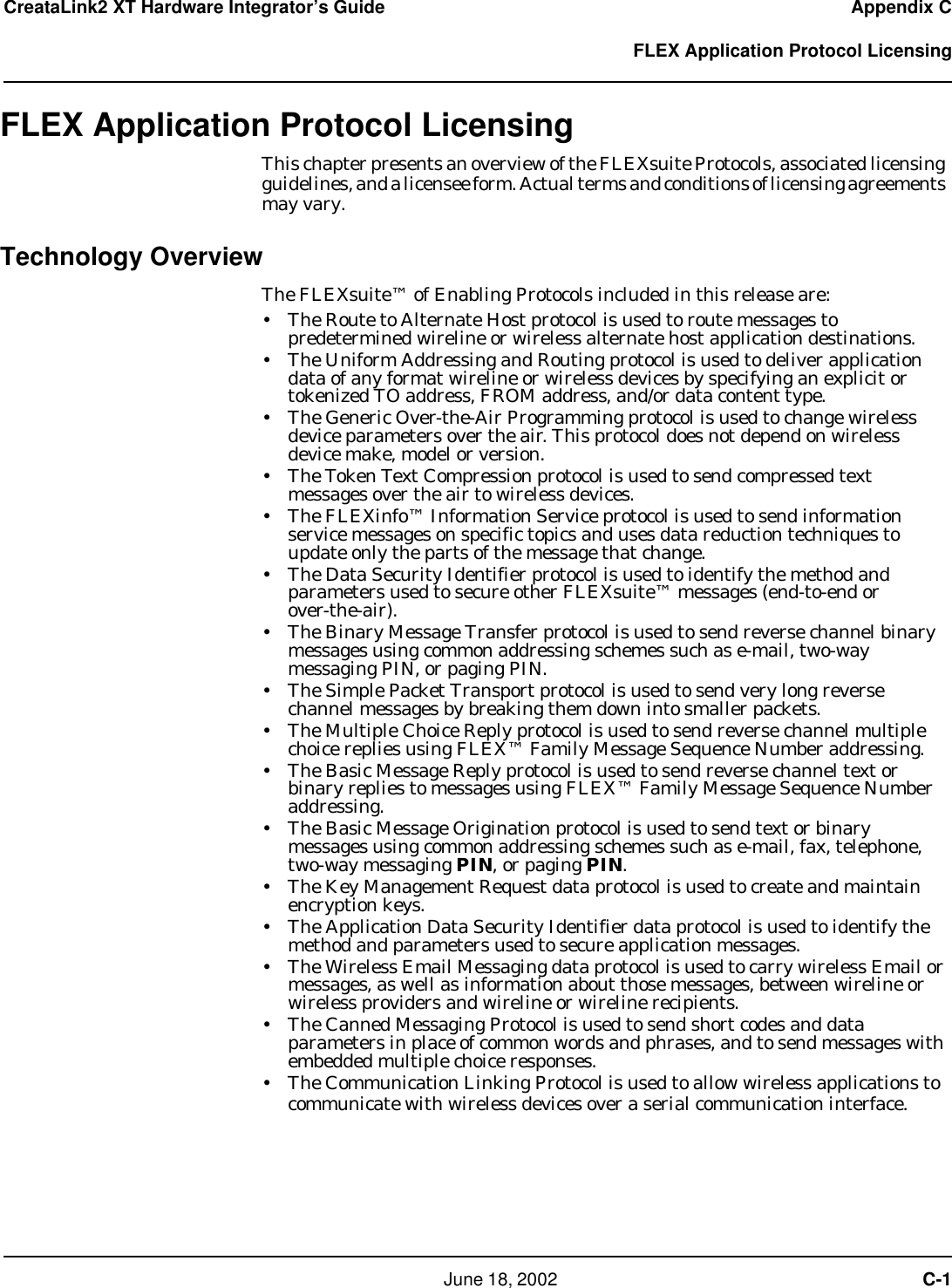     June 18, 2002  C-1CreataLink2 XT Hardware Integrator’s Guide Appendix C  FLEX Application Protocol LicensingFLEX Application Protocol LicensingThis chapter presents an overview of the FLEXsuite Protocols, associated licensing guidelines, and a licensee form. Actual terms and conditions of licensing agreements may vary.Technology OverviewThe FLEXsuite™ of Enabling Protocols included in this release are:• The Route to Alternate Host protocol is used to route messages to  predetermined wireline or wireless alternate host application destinations.• The Uniform Addressing and Routing protocol is used to deliver application data of any format wireline or wireless devices by specifying an explicit or tokenized TO address, FROM address, and/or data content type.• The Generic Over-the-Air Programming protocol is used to change wireless device parameters over the air. This protocol does not depend on wireless device make, model or version.• The Token Text Compression protocol is used to send compressed text messages over the air to wireless devices.• The FLEXinfo™ Information Service protocol is used to send information service messages on specific topics and uses data reduction techniques to update only the parts of the message that change.• The Data Security Identifier protocol is used to identify the method and parameters used to secure other FLEXsuite™ messages (end-to-end or  over-the-air).• The Binary Message Transfer protocol is used to send reverse channel binary messages using common addressing schemes such as e-mail, two-way messaging PIN, or paging PIN.• The Simple Packet Transport protocol is used to send very long reverse channel messages by breaking them down into smaller packets.• The Multiple Choice Reply protocol is used to send reverse channel multiple choice replies using FLEX™ Family Message Sequence Number addressing.• The Basic Message Reply protocol is used to send reverse channel text or binary replies to messages using FLEX™ Family Message Sequence Number addressing.• The Basic Message Origination protocol is used to send text or binary messages using common addressing schemes such as e-mail, fax, telephone, two-way messaging PIN, or paging PIN.• The Key Management Request data protocol is used to create and maintain encryption keys.• The Application Data Security Identifier data protocol is used to identify the method and parameters used to secure application messages.• The Wireless Email Messaging data protocol is used to carry wireless Email or messages, as well as information about those messages, between wireline or wireless providers and wireline or wireline recipients.• The Canned Messaging Protocol is used to send short codes and data parameters in place of common words and phrases, and to send messages with embedded multiple choice responses.• The Communication Linking Protocol is used to allow wireless applications to communicate with wireless devices over a serial communication interface.CAppendix C
